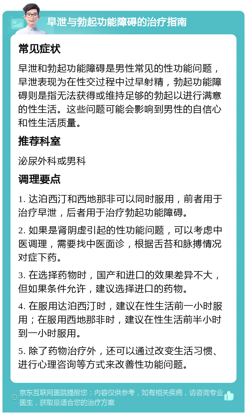 早泄与勃起功能障碍的治疗指南 常见症状 早泄和勃起功能障碍是男性常见的性功能问题，早泄表现为在性交过程中过早射精，勃起功能障碍则是指无法获得或维持足够的勃起以进行满意的性生活。这些问题可能会影响到男性的自信心和性生活质量。 推荐科室 泌尿外科或男科 调理要点 1. 达泊西汀和西地那非可以同时服用，前者用于治疗早泄，后者用于治疗勃起功能障碍。 2. 如果是肾阴虚引起的性功能问题，可以考虑中医调理，需要找中医面诊，根据舌苔和脉搏情况对症下药。 3. 在选择药物时，国产和进口的效果差异不大，但如果条件允许，建议选择进口的药物。 4. 在服用达泊西汀时，建议在性生活前一小时服用；在服用西地那非时，建议在性生活前半小时到一小时服用。 5. 除了药物治疗外，还可以通过改变生活习惯、进行心理咨询等方式来改善性功能问题。