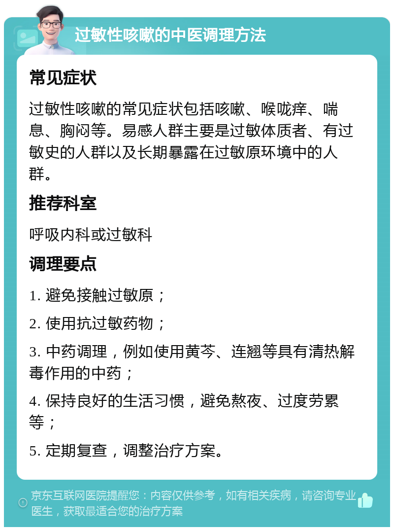 过敏性咳嗽的中医调理方法 常见症状 过敏性咳嗽的常见症状包括咳嗽、喉咙痒、喘息、胸闷等。易感人群主要是过敏体质者、有过敏史的人群以及长期暴露在过敏原环境中的人群。 推荐科室 呼吸内科或过敏科 调理要点 1. 避免接触过敏原； 2. 使用抗过敏药物； 3. 中药调理，例如使用黄芩、连翘等具有清热解毒作用的中药； 4. 保持良好的生活习惯，避免熬夜、过度劳累等； 5. 定期复查，调整治疗方案。