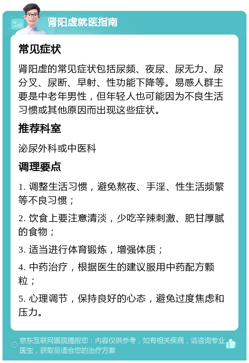 肾阳虚就医指南 常见症状 肾阳虚的常见症状包括尿频、夜尿、尿无力、尿分叉、尿断、早射、性功能下降等。易感人群主要是中老年男性，但年轻人也可能因为不良生活习惯或其他原因而出现这些症状。 推荐科室 泌尿外科或中医科 调理要点 1. 调整生活习惯，避免熬夜、手淫、性生活频繁等不良习惯； 2. 饮食上要注意清淡，少吃辛辣刺激、肥甘厚腻的食物； 3. 适当进行体育锻炼，增强体质； 4. 中药治疗，根据医生的建议服用中药配方颗粒； 5. 心理调节，保持良好的心态，避免过度焦虑和压力。