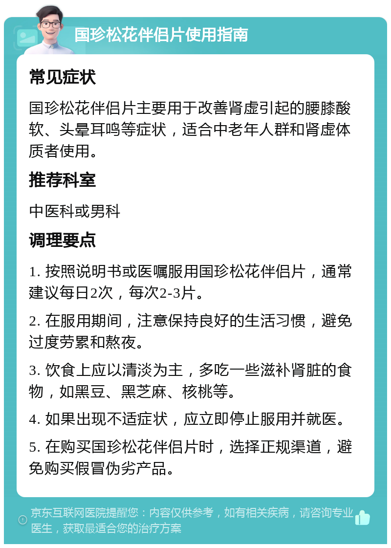 国珍松花伴侣片使用指南 常见症状 国珍松花伴侣片主要用于改善肾虚引起的腰膝酸软、头晕耳鸣等症状，适合中老年人群和肾虚体质者使用。 推荐科室 中医科或男科 调理要点 1. 按照说明书或医嘱服用国珍松花伴侣片，通常建议每日2次，每次2-3片。 2. 在服用期间，注意保持良好的生活习惯，避免过度劳累和熬夜。 3. 饮食上应以清淡为主，多吃一些滋补肾脏的食物，如黑豆、黑芝麻、核桃等。 4. 如果出现不适症状，应立即停止服用并就医。 5. 在购买国珍松花伴侣片时，选择正规渠道，避免购买假冒伪劣产品。