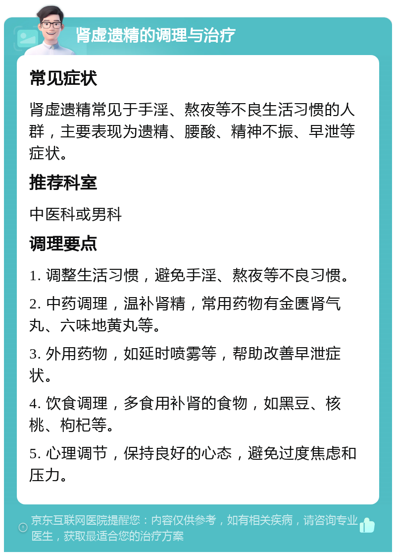 肾虚遗精的调理与治疗 常见症状 肾虚遗精常见于手淫、熬夜等不良生活习惯的人群，主要表现为遗精、腰酸、精神不振、早泄等症状。 推荐科室 中医科或男科 调理要点 1. 调整生活习惯，避免手淫、熬夜等不良习惯。 2. 中药调理，温补肾精，常用药物有金匮肾气丸、六味地黄丸等。 3. 外用药物，如延时喷雾等，帮助改善早泄症状。 4. 饮食调理，多食用补肾的食物，如黑豆、核桃、枸杞等。 5. 心理调节，保持良好的心态，避免过度焦虑和压力。