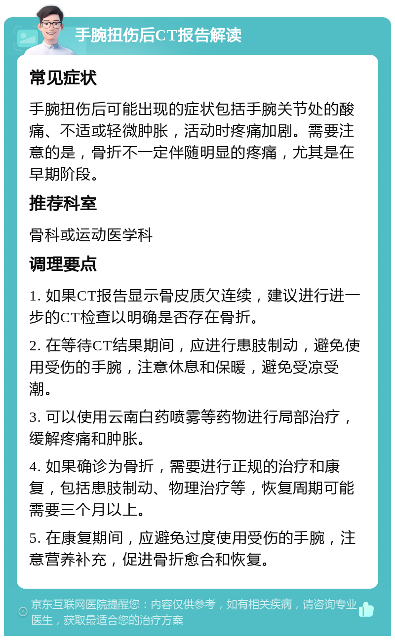 手腕扭伤后CT报告解读 常见症状 手腕扭伤后可能出现的症状包括手腕关节处的酸痛、不适或轻微肿胀，活动时疼痛加剧。需要注意的是，骨折不一定伴随明显的疼痛，尤其是在早期阶段。 推荐科室 骨科或运动医学科 调理要点 1. 如果CT报告显示骨皮质欠连续，建议进行进一步的CT检查以明确是否存在骨折。 2. 在等待CT结果期间，应进行患肢制动，避免使用受伤的手腕，注意休息和保暖，避免受凉受潮。 3. 可以使用云南白药喷雾等药物进行局部治疗，缓解疼痛和肿胀。 4. 如果确诊为骨折，需要进行正规的治疗和康复，包括患肢制动、物理治疗等，恢复周期可能需要三个月以上。 5. 在康复期间，应避免过度使用受伤的手腕，注意营养补充，促进骨折愈合和恢复。