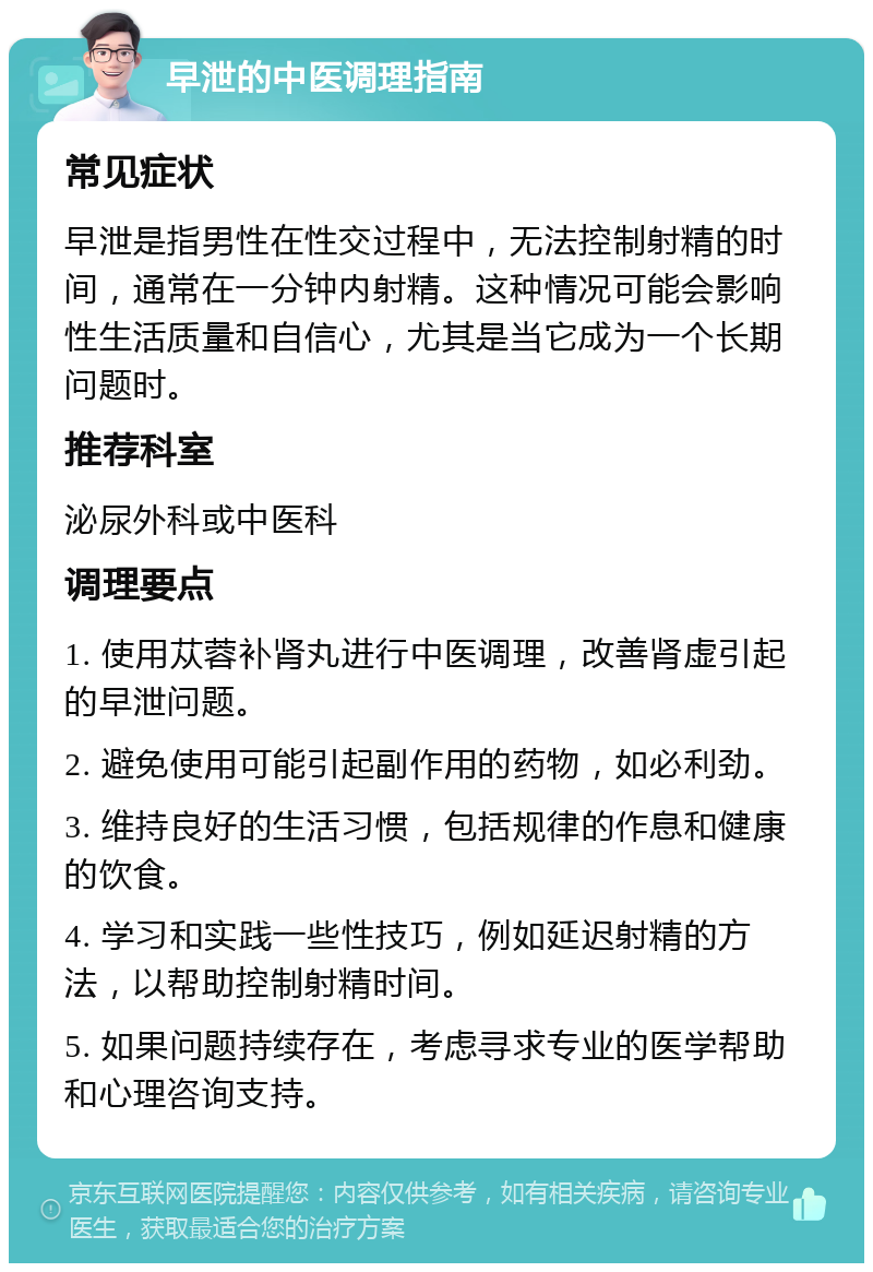 早泄的中医调理指南 常见症状 早泄是指男性在性交过程中，无法控制射精的时间，通常在一分钟内射精。这种情况可能会影响性生活质量和自信心，尤其是当它成为一个长期问题时。 推荐科室 泌尿外科或中医科 调理要点 1. 使用苁蓉补肾丸进行中医调理，改善肾虚引起的早泄问题。 2. 避免使用可能引起副作用的药物，如必利劲。 3. 维持良好的生活习惯，包括规律的作息和健康的饮食。 4. 学习和实践一些性技巧，例如延迟射精的方法，以帮助控制射精时间。 5. 如果问题持续存在，考虑寻求专业的医学帮助和心理咨询支持。