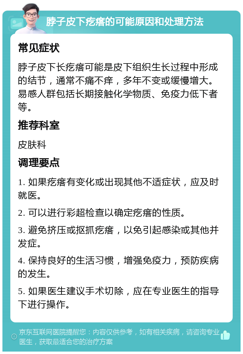 脖子皮下疙瘩的可能原因和处理方法 常见症状 脖子皮下长疙瘩可能是皮下组织生长过程中形成的结节，通常不痛不痒，多年不变或缓慢增大。易感人群包括长期接触化学物质、免疫力低下者等。 推荐科室 皮肤科 调理要点 1. 如果疙瘩有变化或出现其他不适症状，应及时就医。 2. 可以进行彩超检查以确定疙瘩的性质。 3. 避免挤压或抠抓疙瘩，以免引起感染或其他并发症。 4. 保持良好的生活习惯，增强免疫力，预防疾病的发生。 5. 如果医生建议手术切除，应在专业医生的指导下进行操作。