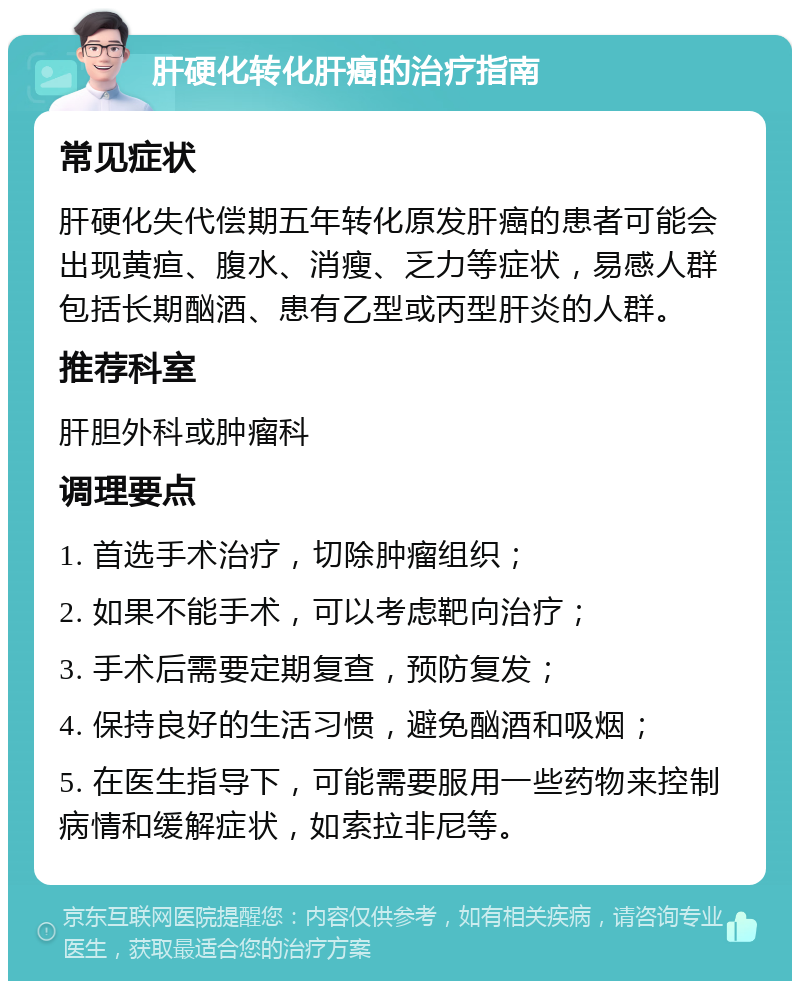 肝硬化转化肝癌的治疗指南 常见症状 肝硬化失代偿期五年转化原发肝癌的患者可能会出现黄疸、腹水、消瘦、乏力等症状，易感人群包括长期酗酒、患有乙型或丙型肝炎的人群。 推荐科室 肝胆外科或肿瘤科 调理要点 1. 首选手术治疗，切除肿瘤组织； 2. 如果不能手术，可以考虑靶向治疗； 3. 手术后需要定期复查，预防复发； 4. 保持良好的生活习惯，避免酗酒和吸烟； 5. 在医生指导下，可能需要服用一些药物来控制病情和缓解症状，如索拉非尼等。