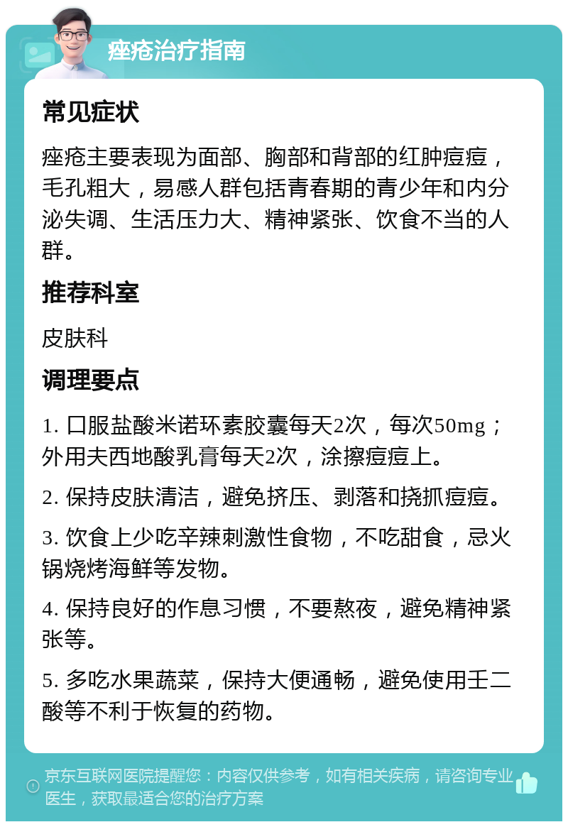 痤疮治疗指南 常见症状 痤疮主要表现为面部、胸部和背部的红肿痘痘，毛孔粗大，易感人群包括青春期的青少年和内分泌失调、生活压力大、精神紧张、饮食不当的人群。 推荐科室 皮肤科 调理要点 1. 口服盐酸米诺环素胶囊每天2次，每次50mg；外用夫西地酸乳膏每天2次，涂擦痘痘上。 2. 保持皮肤清洁，避免挤压、剥落和挠抓痘痘。 3. 饮食上少吃辛辣刺激性食物，不吃甜食，忌火锅烧烤海鲜等发物。 4. 保持良好的作息习惯，不要熬夜，避免精神紧张等。 5. 多吃水果蔬菜，保持大便通畅，避免使用壬二酸等不利于恢复的药物。