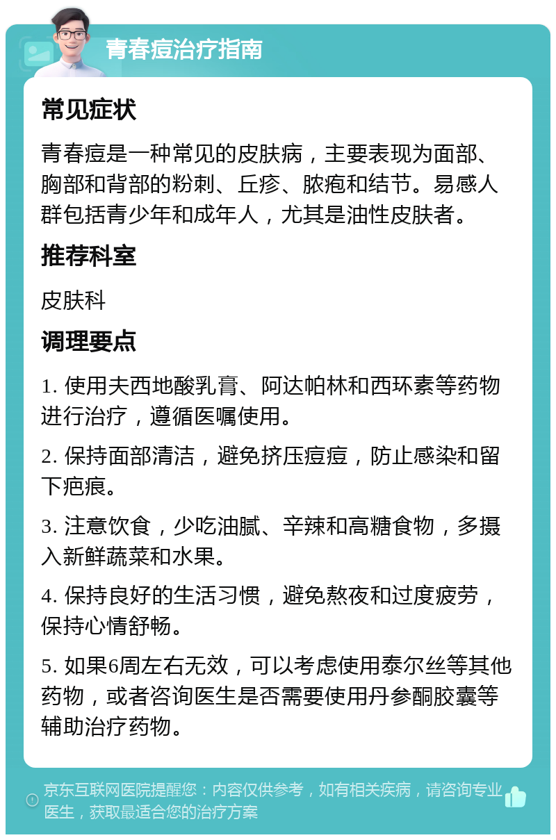 青春痘治疗指南 常见症状 青春痘是一种常见的皮肤病，主要表现为面部、胸部和背部的粉刺、丘疹、脓疱和结节。易感人群包括青少年和成年人，尤其是油性皮肤者。 推荐科室 皮肤科 调理要点 1. 使用夫西地酸乳膏、阿达帕林和西环素等药物进行治疗，遵循医嘱使用。 2. 保持面部清洁，避免挤压痘痘，防止感染和留下疤痕。 3. 注意饮食，少吃油腻、辛辣和高糖食物，多摄入新鲜蔬菜和水果。 4. 保持良好的生活习惯，避免熬夜和过度疲劳，保持心情舒畅。 5. 如果6周左右无效，可以考虑使用泰尔丝等其他药物，或者咨询医生是否需要使用丹参酮胶囊等辅助治疗药物。