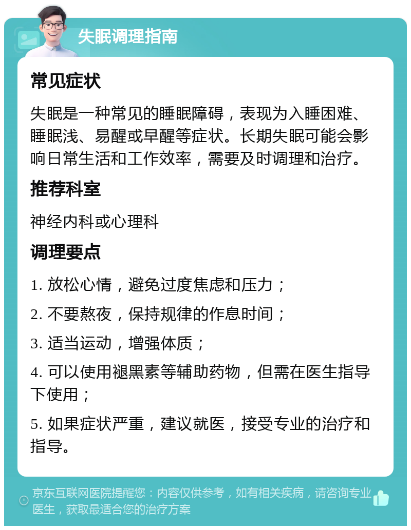 失眠调理指南 常见症状 失眠是一种常见的睡眠障碍，表现为入睡困难、睡眠浅、易醒或早醒等症状。长期失眠可能会影响日常生活和工作效率，需要及时调理和治疗。 推荐科室 神经内科或心理科 调理要点 1. 放松心情，避免过度焦虑和压力； 2. 不要熬夜，保持规律的作息时间； 3. 适当运动，增强体质； 4. 可以使用褪黑素等辅助药物，但需在医生指导下使用； 5. 如果症状严重，建议就医，接受专业的治疗和指导。