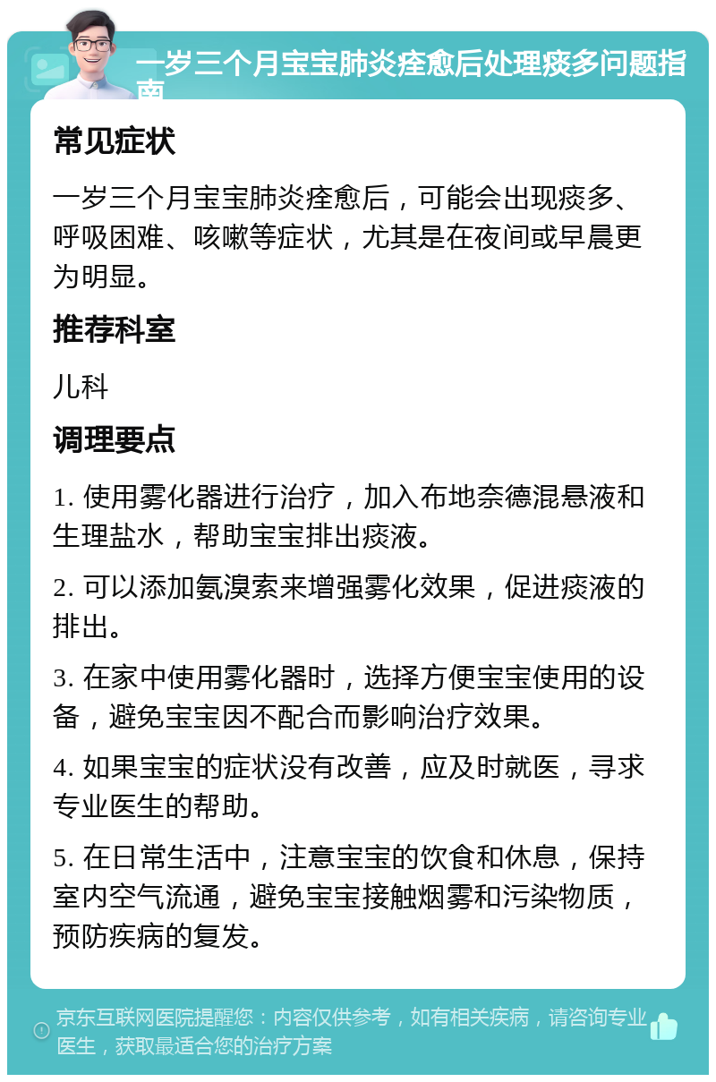 一岁三个月宝宝肺炎痊愈后处理痰多问题指南 常见症状 一岁三个月宝宝肺炎痊愈后，可能会出现痰多、呼吸困难、咳嗽等症状，尤其是在夜间或早晨更为明显。 推荐科室 儿科 调理要点 1. 使用雾化器进行治疗，加入布地奈德混悬液和生理盐水，帮助宝宝排出痰液。 2. 可以添加氨溴索来增强雾化效果，促进痰液的排出。 3. 在家中使用雾化器时，选择方便宝宝使用的设备，避免宝宝因不配合而影响治疗效果。 4. 如果宝宝的症状没有改善，应及时就医，寻求专业医生的帮助。 5. 在日常生活中，注意宝宝的饮食和休息，保持室内空气流通，避免宝宝接触烟雾和污染物质，预防疾病的复发。