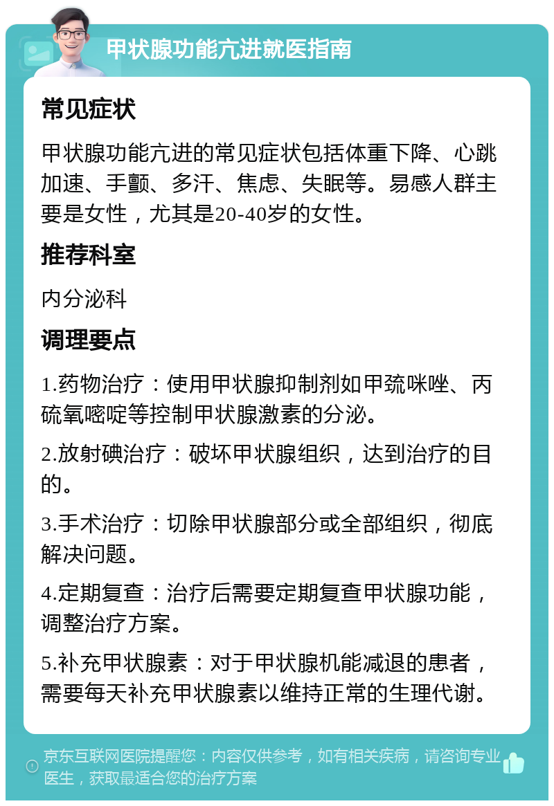 甲状腺功能亢进就医指南 常见症状 甲状腺功能亢进的常见症状包括体重下降、心跳加速、手颤、多汗、焦虑、失眠等。易感人群主要是女性，尤其是20-40岁的女性。 推荐科室 内分泌科 调理要点 1.药物治疗：使用甲状腺抑制剂如甲巯咪唑、丙硫氧嘧啶等控制甲状腺激素的分泌。 2.放射碘治疗：破坏甲状腺组织，达到治疗的目的。 3.手术治疗：切除甲状腺部分或全部组织，彻底解决问题。 4.定期复查：治疗后需要定期复查甲状腺功能，调整治疗方案。 5.补充甲状腺素：对于甲状腺机能减退的患者，需要每天补充甲状腺素以维持正常的生理代谢。