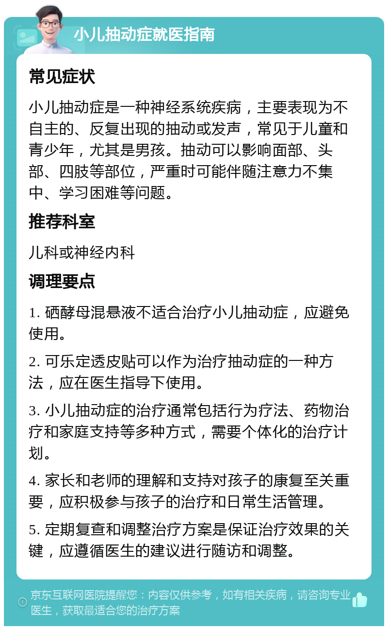 小儿抽动症就医指南 常见症状 小儿抽动症是一种神经系统疾病，主要表现为不自主的、反复出现的抽动或发声，常见于儿童和青少年，尤其是男孩。抽动可以影响面部、头部、四肢等部位，严重时可能伴随注意力不集中、学习困难等问题。 推荐科室 儿科或神经内科 调理要点 1. 硒酵母混悬液不适合治疗小儿抽动症，应避免使用。 2. 可乐定透皮贴可以作为治疗抽动症的一种方法，应在医生指导下使用。 3. 小儿抽动症的治疗通常包括行为疗法、药物治疗和家庭支持等多种方式，需要个体化的治疗计划。 4. 家长和老师的理解和支持对孩子的康复至关重要，应积极参与孩子的治疗和日常生活管理。 5. 定期复查和调整治疗方案是保证治疗效果的关键，应遵循医生的建议进行随访和调整。