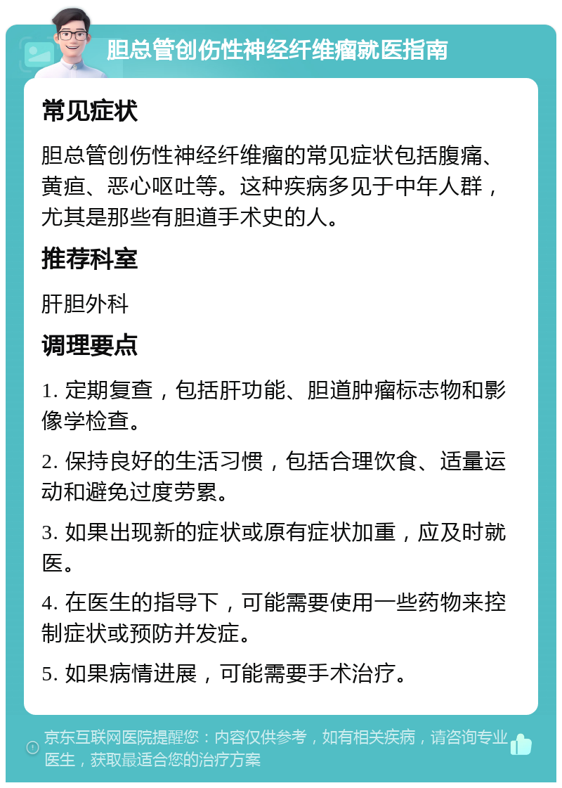 胆总管创伤性神经纤维瘤就医指南 常见症状 胆总管创伤性神经纤维瘤的常见症状包括腹痛、黄疸、恶心呕吐等。这种疾病多见于中年人群，尤其是那些有胆道手术史的人。 推荐科室 肝胆外科 调理要点 1. 定期复查，包括肝功能、胆道肿瘤标志物和影像学检查。 2. 保持良好的生活习惯，包括合理饮食、适量运动和避免过度劳累。 3. 如果出现新的症状或原有症状加重，应及时就医。 4. 在医生的指导下，可能需要使用一些药物来控制症状或预防并发症。 5. 如果病情进展，可能需要手术治疗。