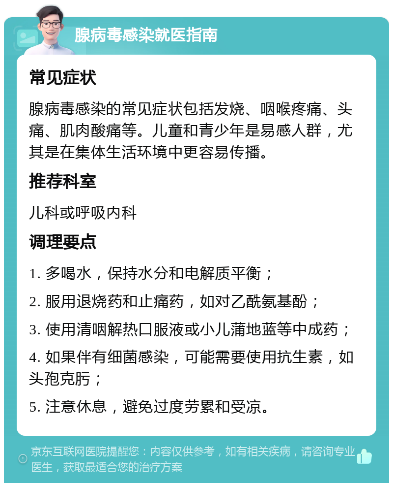 腺病毒感染就医指南 常见症状 腺病毒感染的常见症状包括发烧、咽喉疼痛、头痛、肌肉酸痛等。儿童和青少年是易感人群，尤其是在集体生活环境中更容易传播。 推荐科室 儿科或呼吸内科 调理要点 1. 多喝水，保持水分和电解质平衡； 2. 服用退烧药和止痛药，如对乙酰氨基酚； 3. 使用清咽解热口服液或小儿蒲地蓝等中成药； 4. 如果伴有细菌感染，可能需要使用抗生素，如头孢克肟； 5. 注意休息，避免过度劳累和受凉。