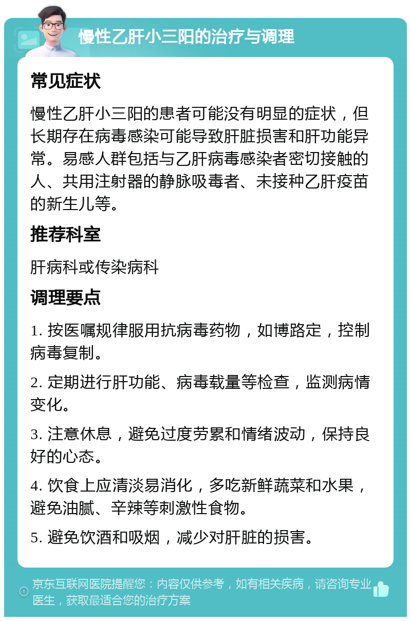 慢性乙肝小三阳的治疗与调理 常见症状 慢性乙肝小三阳的患者可能没有明显的症状，但长期存在病毒感染可能导致肝脏损害和肝功能异常。易感人群包括与乙肝病毒感染者密切接触的人、共用注射器的静脉吸毒者、未接种乙肝疫苗的新生儿等。 推荐科室 肝病科或传染病科 调理要点 1. 按医嘱规律服用抗病毒药物，如博路定，控制病毒复制。 2. 定期进行肝功能、病毒载量等检查，监测病情变化。 3. 注意休息，避免过度劳累和情绪波动，保持良好的心态。 4. 饮食上应清淡易消化，多吃新鲜蔬菜和水果，避免油腻、辛辣等刺激性食物。 5. 避免饮酒和吸烟，减少对肝脏的损害。