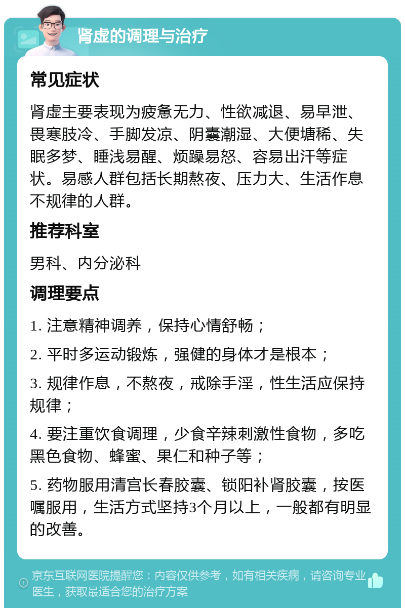 肾虚的调理与治疗 常见症状 肾虚主要表现为疲惫无力、性欲减退、易早泄、畏寒肢冷、手脚发凉、阴囊潮湿、大便塘稀、失眠多梦、睡浅易醒、烦躁易怒、容易出汗等症状。易感人群包括长期熬夜、压力大、生活作息不规律的人群。 推荐科室 男科、内分泌科 调理要点 1. 注意精神调养，保持心情舒畅； 2. 平时多运动锻炼，强健的身体才是根本； 3. 规律作息，不熬夜，戒除手淫，性生活应保持规律； 4. 要注重饮食调理，少食辛辣刺激性食物，多吃黑色食物、蜂蜜、果仁和种子等； 5. 药物服用清宫长春胶囊、锁阳补肾胶囊，按医嘱服用，生活方式坚持3个月以上，一般都有明显的改善。