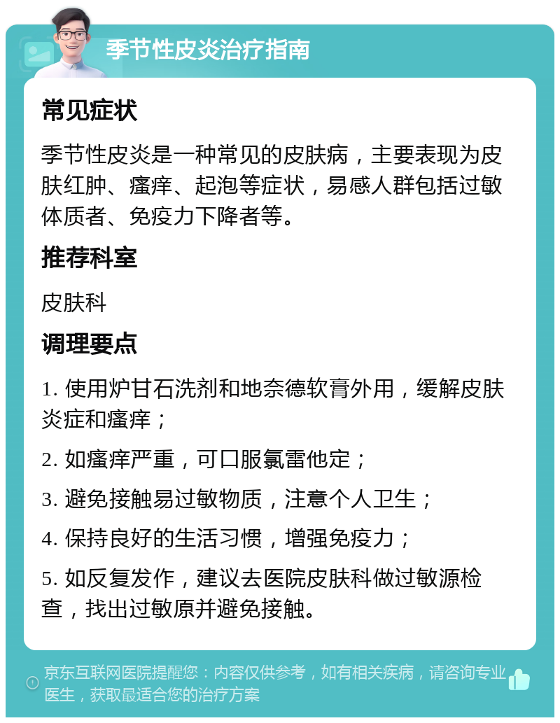 季节性皮炎治疗指南 常见症状 季节性皮炎是一种常见的皮肤病，主要表现为皮肤红肿、瘙痒、起泡等症状，易感人群包括过敏体质者、免疫力下降者等。 推荐科室 皮肤科 调理要点 1. 使用炉甘石洗剂和地奈德软膏外用，缓解皮肤炎症和瘙痒； 2. 如瘙痒严重，可口服氯雷他定； 3. 避免接触易过敏物质，注意个人卫生； 4. 保持良好的生活习惯，增强免疫力； 5. 如反复发作，建议去医院皮肤科做过敏源检查，找出过敏原并避免接触。