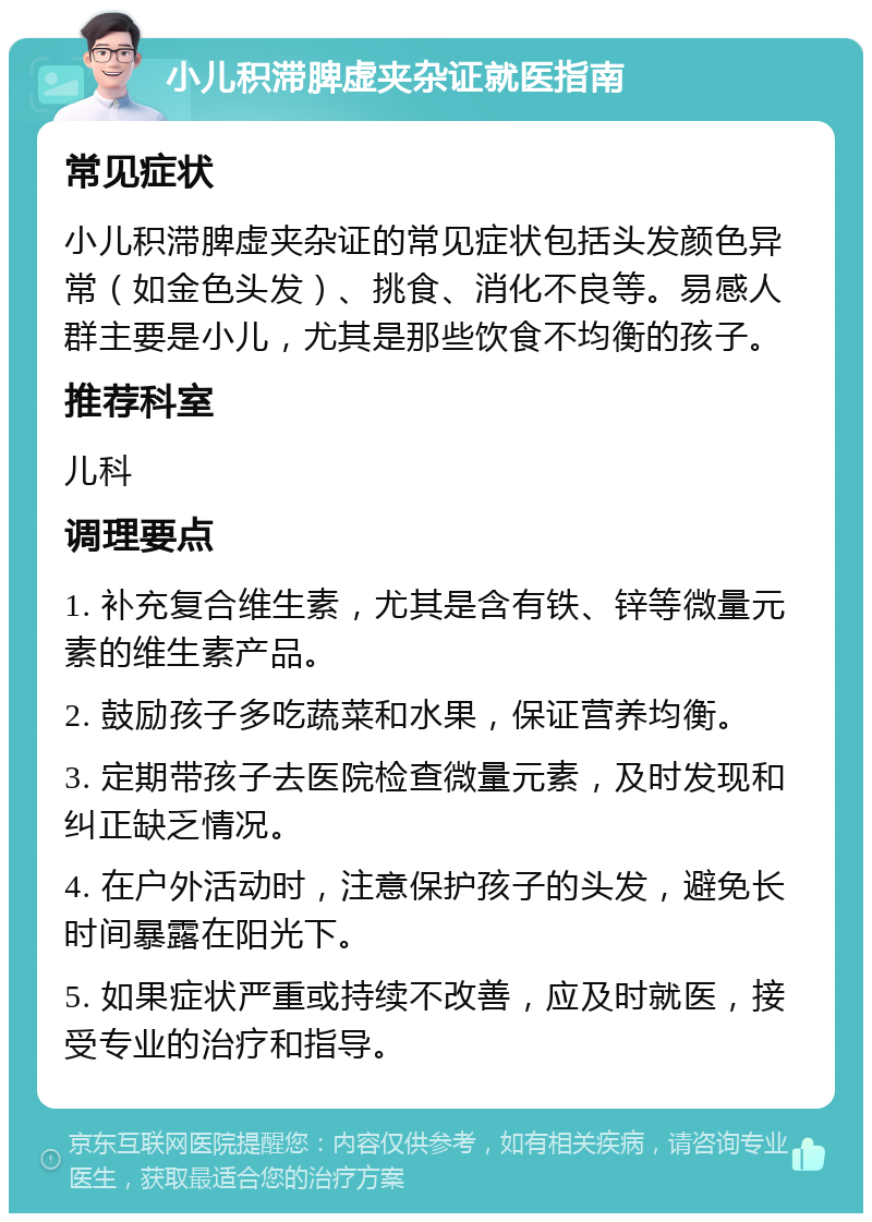 小儿积滞脾虚夹杂证就医指南 常见症状 小儿积滞脾虚夹杂证的常见症状包括头发颜色异常（如金色头发）、挑食、消化不良等。易感人群主要是小儿，尤其是那些饮食不均衡的孩子。 推荐科室 儿科 调理要点 1. 补充复合维生素，尤其是含有铁、锌等微量元素的维生素产品。 2. 鼓励孩子多吃蔬菜和水果，保证营养均衡。 3. 定期带孩子去医院检查微量元素，及时发现和纠正缺乏情况。 4. 在户外活动时，注意保护孩子的头发，避免长时间暴露在阳光下。 5. 如果症状严重或持续不改善，应及时就医，接受专业的治疗和指导。