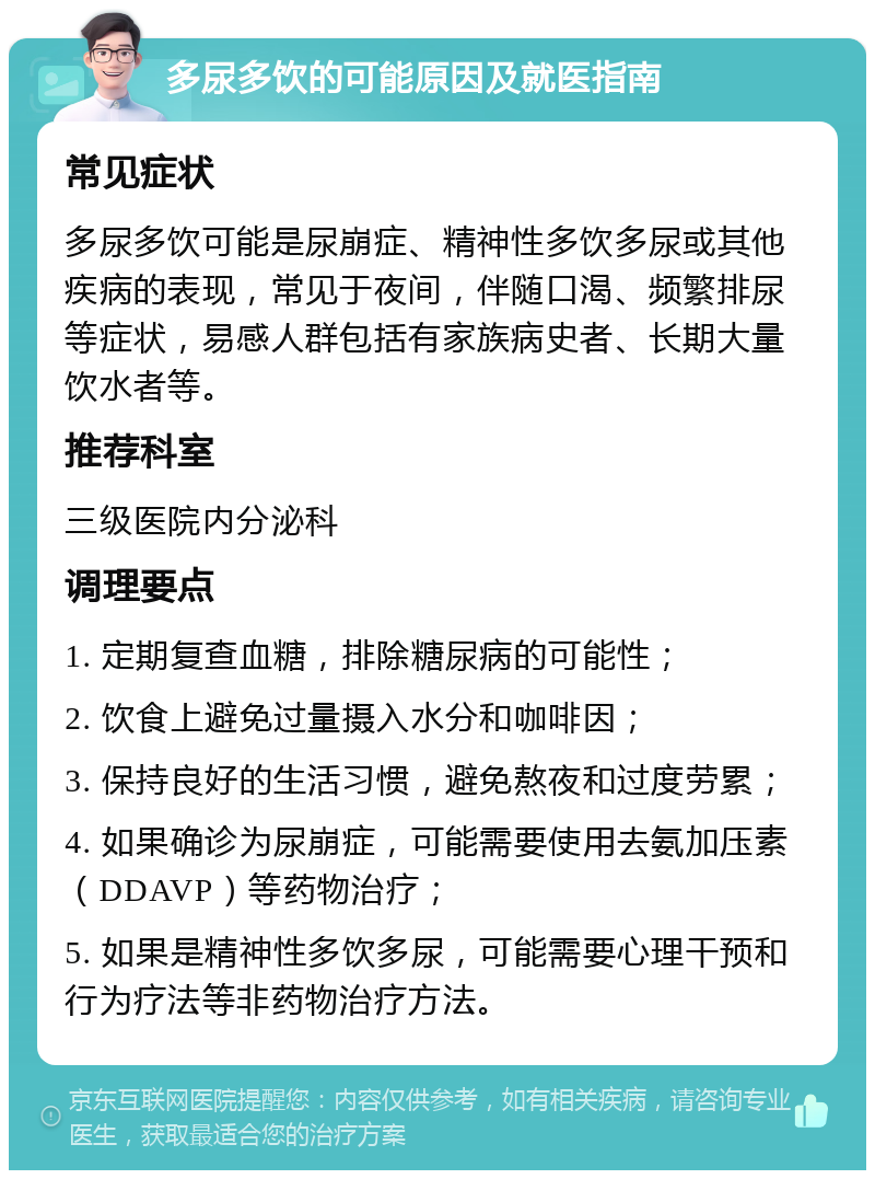 多尿多饮的可能原因及就医指南 常见症状 多尿多饮可能是尿崩症、精神性多饮多尿或其他疾病的表现，常见于夜间，伴随口渴、频繁排尿等症状，易感人群包括有家族病史者、长期大量饮水者等。 推荐科室 三级医院内分泌科 调理要点 1. 定期复查血糖，排除糖尿病的可能性； 2. 饮食上避免过量摄入水分和咖啡因； 3. 保持良好的生活习惯，避免熬夜和过度劳累； 4. 如果确诊为尿崩症，可能需要使用去氨加压素（DDAVP）等药物治疗； 5. 如果是精神性多饮多尿，可能需要心理干预和行为疗法等非药物治疗方法。