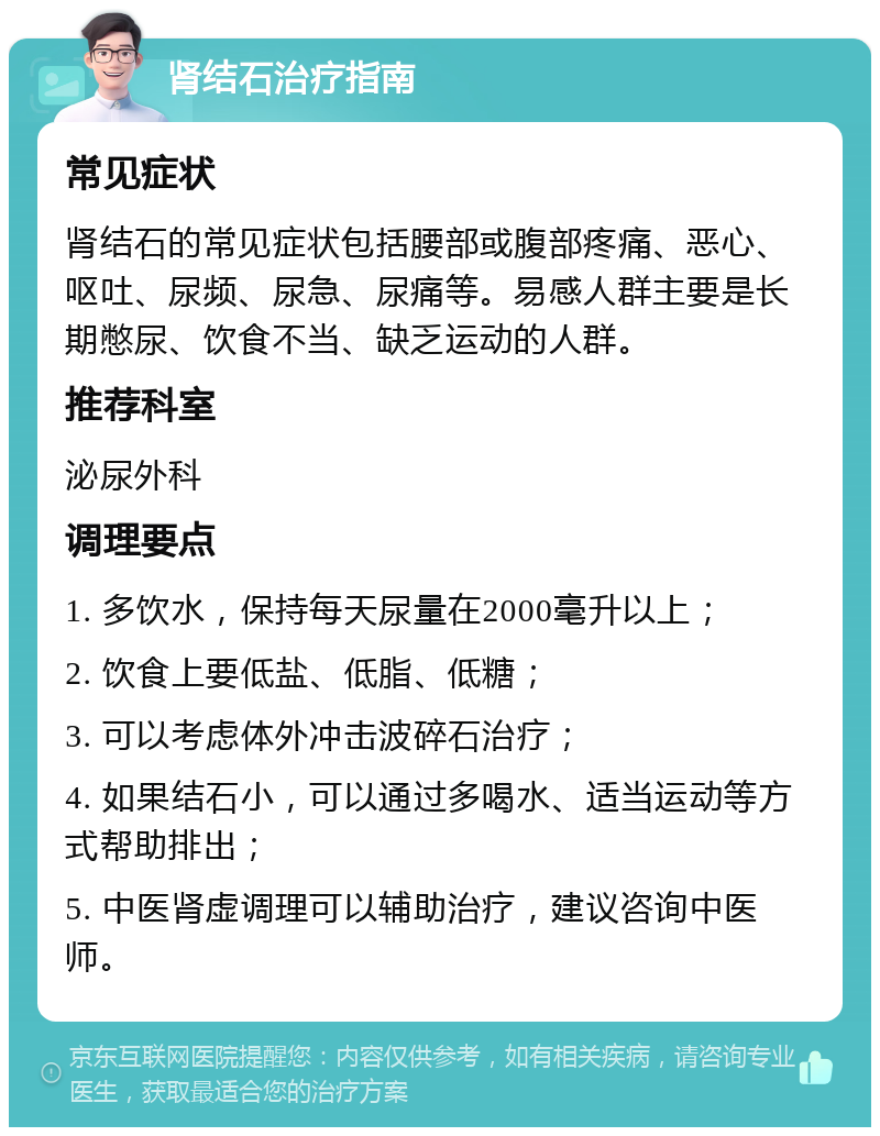 肾结石治疗指南 常见症状 肾结石的常见症状包括腰部或腹部疼痛、恶心、呕吐、尿频、尿急、尿痛等。易感人群主要是长期憋尿、饮食不当、缺乏运动的人群。 推荐科室 泌尿外科 调理要点 1. 多饮水，保持每天尿量在2000毫升以上； 2. 饮食上要低盐、低脂、低糖； 3. 可以考虑体外冲击波碎石治疗； 4. 如果结石小，可以通过多喝水、适当运动等方式帮助排出； 5. 中医肾虚调理可以辅助治疗，建议咨询中医师。