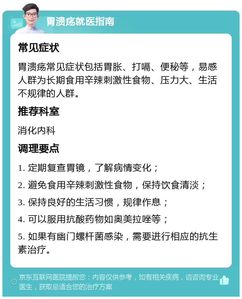 胃溃疡就医指南 常见症状 胃溃疡常见症状包括胃胀、打嗝、便秘等，易感人群为长期食用辛辣刺激性食物、压力大、生活不规律的人群。 推荐科室 消化内科 调理要点 1. 定期复查胃镜，了解病情变化； 2. 避免食用辛辣刺激性食物，保持饮食清淡； 3. 保持良好的生活习惯，规律作息； 4. 可以服用抗酸药物如奥美拉唑等； 5. 如果有幽门螺杆菌感染，需要进行相应的抗生素治疗。