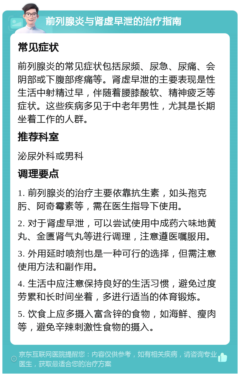 前列腺炎与肾虚早泄的治疗指南 常见症状 前列腺炎的常见症状包括尿频、尿急、尿痛、会阴部或下腹部疼痛等。肾虚早泄的主要表现是性生活中射精过早，伴随着腰膝酸软、精神疲乏等症状。这些疾病多见于中老年男性，尤其是长期坐着工作的人群。 推荐科室 泌尿外科或男科 调理要点 1. 前列腺炎的治疗主要依靠抗生素，如头孢克肟、阿奇霉素等，需在医生指导下使用。 2. 对于肾虚早泄，可以尝试使用中成药六味地黄丸、金匮肾气丸等进行调理，注意遵医嘱服用。 3. 外用延时喷剂也是一种可行的选择，但需注意使用方法和副作用。 4. 生活中应注意保持良好的生活习惯，避免过度劳累和长时间坐着，多进行适当的体育锻炼。 5. 饮食上应多摄入富含锌的食物，如海鲜、瘦肉等，避免辛辣刺激性食物的摄入。