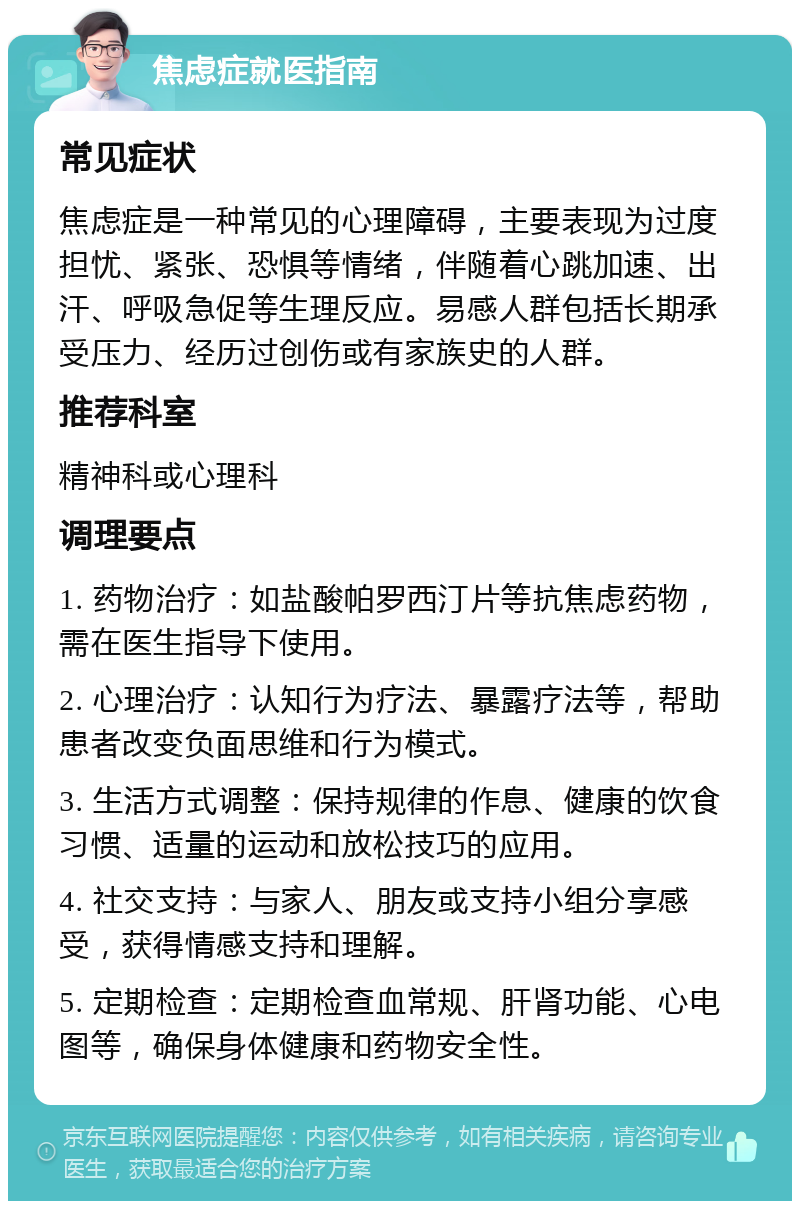 焦虑症就医指南 常见症状 焦虑症是一种常见的心理障碍，主要表现为过度担忧、紧张、恐惧等情绪，伴随着心跳加速、出汗、呼吸急促等生理反应。易感人群包括长期承受压力、经历过创伤或有家族史的人群。 推荐科室 精神科或心理科 调理要点 1. 药物治疗：如盐酸帕罗西汀片等抗焦虑药物，需在医生指导下使用。 2. 心理治疗：认知行为疗法、暴露疗法等，帮助患者改变负面思维和行为模式。 3. 生活方式调整：保持规律的作息、健康的饮食习惯、适量的运动和放松技巧的应用。 4. 社交支持：与家人、朋友或支持小组分享感受，获得情感支持和理解。 5. 定期检查：定期检查血常规、肝肾功能、心电图等，确保身体健康和药物安全性。