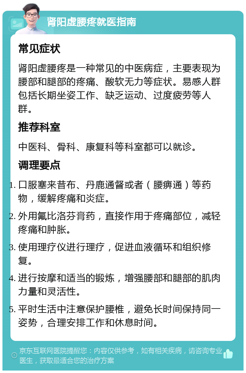 肾阳虚腰疼就医指南 常见症状 肾阳虚腰疼是一种常见的中医病症，主要表现为腰部和腿部的疼痛、酸软无力等症状。易感人群包括长期坐姿工作、缺乏运动、过度疲劳等人群。 推荐科室 中医科、骨科、康复科等科室都可以就诊。 调理要点 口服塞来昔布、丹鹿通督或者（腰痹通）等药物，缓解疼痛和炎症。 外用氟比洛芬膏药，直接作用于疼痛部位，减轻疼痛和肿胀。 使用理疗仪进行理疗，促进血液循环和组织修复。 进行按摩和适当的锻炼，增强腰部和腿部的肌肉力量和灵活性。 平时生活中注意保护腰椎，避免长时间保持同一姿势，合理安排工作和休息时间。