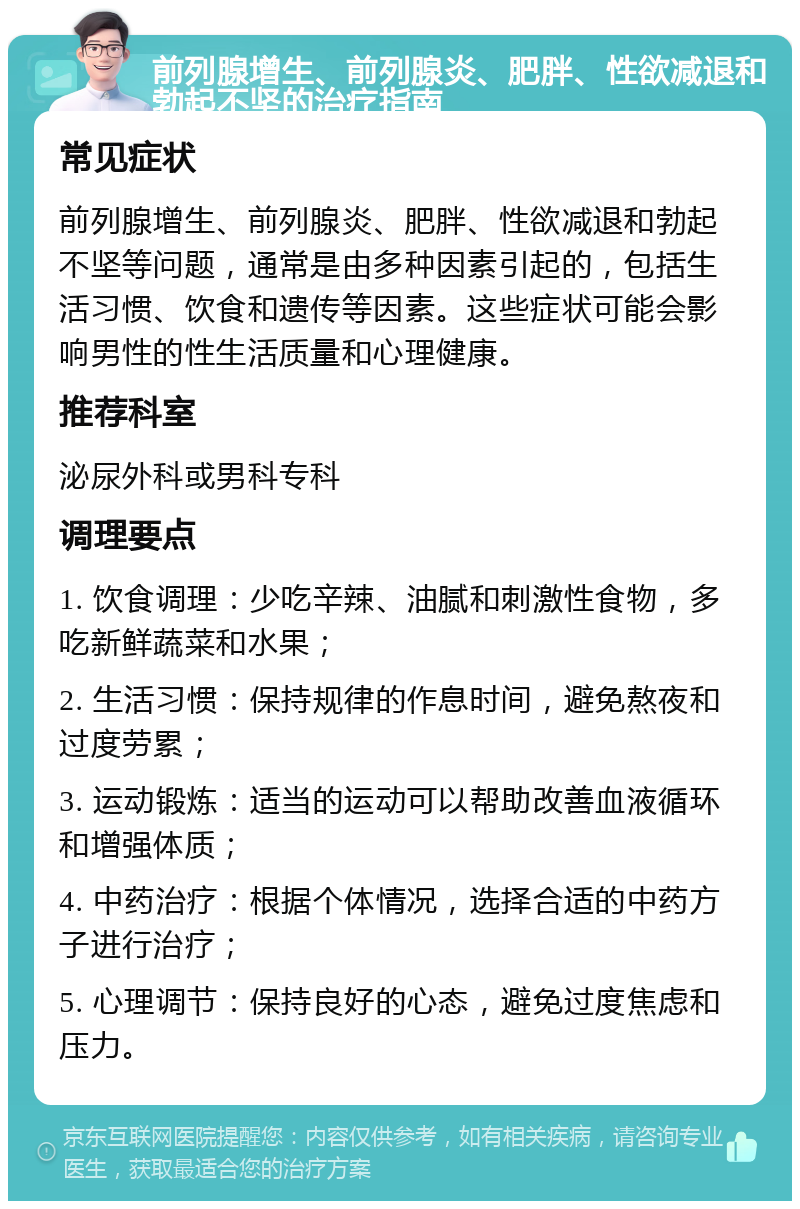 前列腺增生、前列腺炎、肥胖、性欲减退和勃起不坚的治疗指南 常见症状 前列腺增生、前列腺炎、肥胖、性欲减退和勃起不坚等问题，通常是由多种因素引起的，包括生活习惯、饮食和遗传等因素。这些症状可能会影响男性的性生活质量和心理健康。 推荐科室 泌尿外科或男科专科 调理要点 1. 饮食调理：少吃辛辣、油腻和刺激性食物，多吃新鲜蔬菜和水果； 2. 生活习惯：保持规律的作息时间，避免熬夜和过度劳累； 3. 运动锻炼：适当的运动可以帮助改善血液循环和增强体质； 4. 中药治疗：根据个体情况，选择合适的中药方子进行治疗； 5. 心理调节：保持良好的心态，避免过度焦虑和压力。