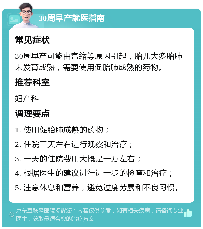 30周早产就医指南 常见症状 30周早产可能由宫缩等原因引起，胎儿大多胎肺未发育成熟，需要使用促胎肺成熟的药物。 推荐科室 妇产科 调理要点 1. 使用促胎肺成熟的药物； 2. 住院三天左右进行观察和治疗； 3. 一天的住院费用大概是一万左右； 4. 根据医生的建议进行进一步的检查和治疗； 5. 注意休息和营养，避免过度劳累和不良习惯。