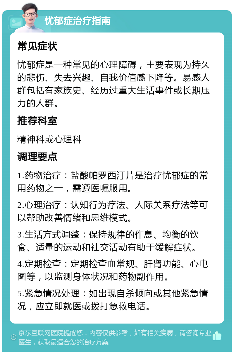 忧郁症治疗指南 常见症状 忧郁症是一种常见的心理障碍，主要表现为持久的悲伤、失去兴趣、自我价值感下降等。易感人群包括有家族史、经历过重大生活事件或长期压力的人群。 推荐科室 精神科或心理科 调理要点 1.药物治疗：盐酸帕罗西汀片是治疗忧郁症的常用药物之一，需遵医嘱服用。 2.心理治疗：认知行为疗法、人际关系疗法等可以帮助改善情绪和思维模式。 3.生活方式调整：保持规律的作息、均衡的饮食、适量的运动和社交活动有助于缓解症状。 4.定期检查：定期检查血常规、肝肾功能、心电图等，以监测身体状况和药物副作用。 5.紧急情况处理：如出现自杀倾向或其他紧急情况，应立即就医或拨打急救电话。