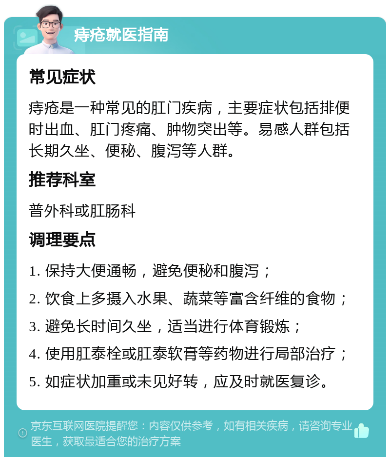 痔疮就医指南 常见症状 痔疮是一种常见的肛门疾病，主要症状包括排便时出血、肛门疼痛、肿物突出等。易感人群包括长期久坐、便秘、腹泻等人群。 推荐科室 普外科或肛肠科 调理要点 1. 保持大便通畅，避免便秘和腹泻； 2. 饮食上多摄入水果、蔬菜等富含纤维的食物； 3. 避免长时间久坐，适当进行体育锻炼； 4. 使用肛泰栓或肛泰软膏等药物进行局部治疗； 5. 如症状加重或未见好转，应及时就医复诊。