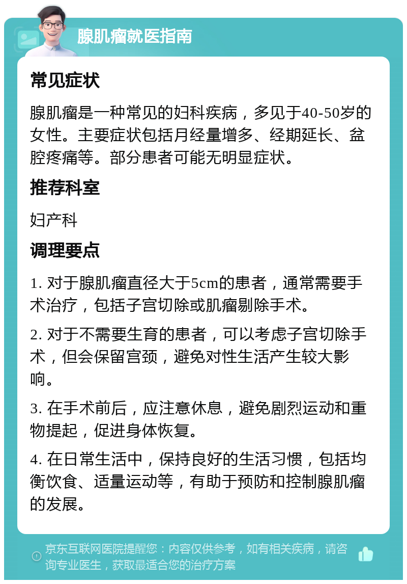 腺肌瘤就医指南 常见症状 腺肌瘤是一种常见的妇科疾病，多见于40-50岁的女性。主要症状包括月经量增多、经期延长、盆腔疼痛等。部分患者可能无明显症状。 推荐科室 妇产科 调理要点 1. 对于腺肌瘤直径大于5cm的患者，通常需要手术治疗，包括子宫切除或肌瘤剔除手术。 2. 对于不需要生育的患者，可以考虑子宫切除手术，但会保留宫颈，避免对性生活产生较大影响。 3. 在手术前后，应注意休息，避免剧烈运动和重物提起，促进身体恢复。 4. 在日常生活中，保持良好的生活习惯，包括均衡饮食、适量运动等，有助于预防和控制腺肌瘤的发展。