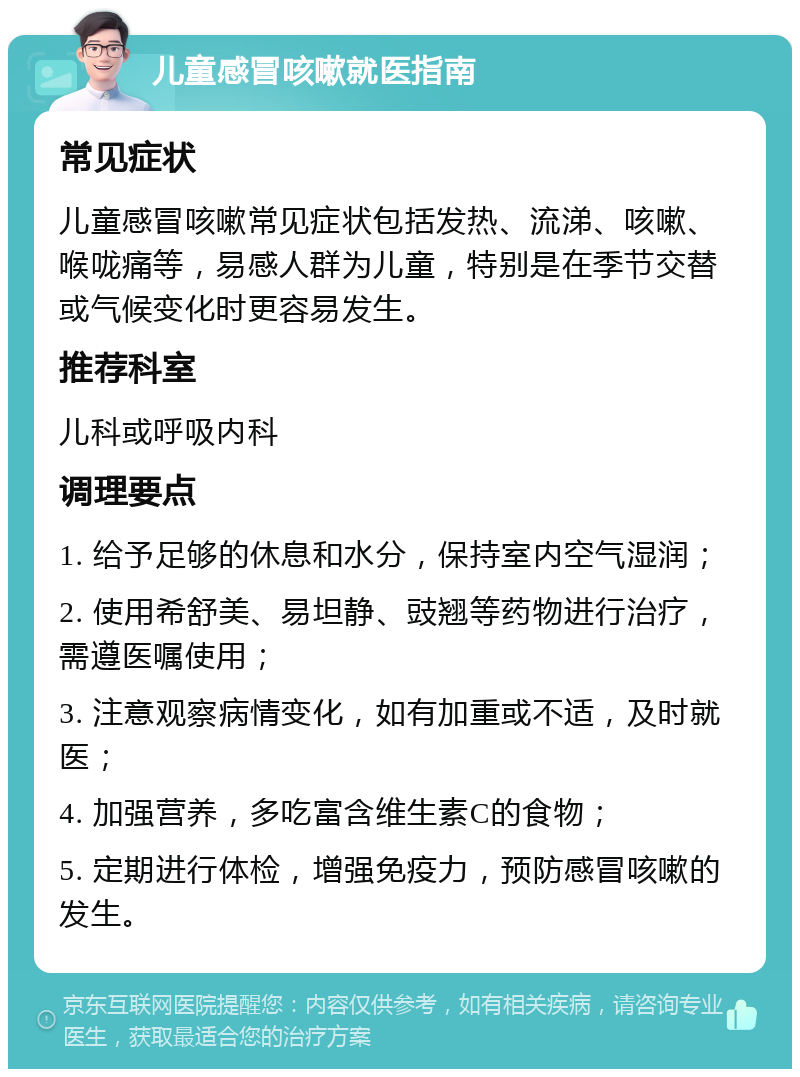 儿童感冒咳嗽就医指南 常见症状 儿童感冒咳嗽常见症状包括发热、流涕、咳嗽、喉咙痛等，易感人群为儿童，特别是在季节交替或气候变化时更容易发生。 推荐科室 儿科或呼吸内科 调理要点 1. 给予足够的休息和水分，保持室内空气湿润； 2. 使用希舒美、易坦静、豉翘等药物进行治疗，需遵医嘱使用； 3. 注意观察病情变化，如有加重或不适，及时就医； 4. 加强营养，多吃富含维生素C的食物； 5. 定期进行体检，增强免疫力，预防感冒咳嗽的发生。