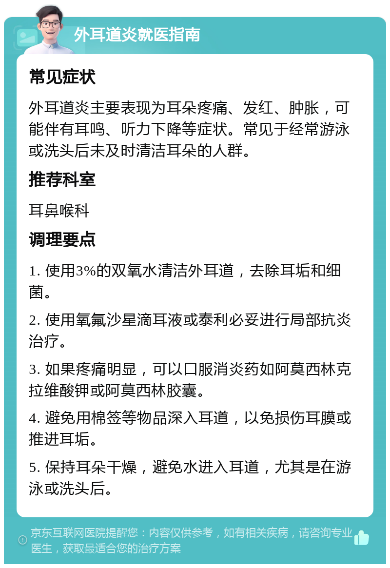 外耳道炎就医指南 常见症状 外耳道炎主要表现为耳朵疼痛、发红、肿胀，可能伴有耳鸣、听力下降等症状。常见于经常游泳或洗头后未及时清洁耳朵的人群。 推荐科室 耳鼻喉科 调理要点 1. 使用3%的双氧水清洁外耳道，去除耳垢和细菌。 2. 使用氧氟沙星滴耳液或泰利必妥进行局部抗炎治疗。 3. 如果疼痛明显，可以口服消炎药如阿莫西林克拉维酸钾或阿莫西林胶囊。 4. 避免用棉签等物品深入耳道，以免损伤耳膜或推进耳垢。 5. 保持耳朵干燥，避免水进入耳道，尤其是在游泳或洗头后。