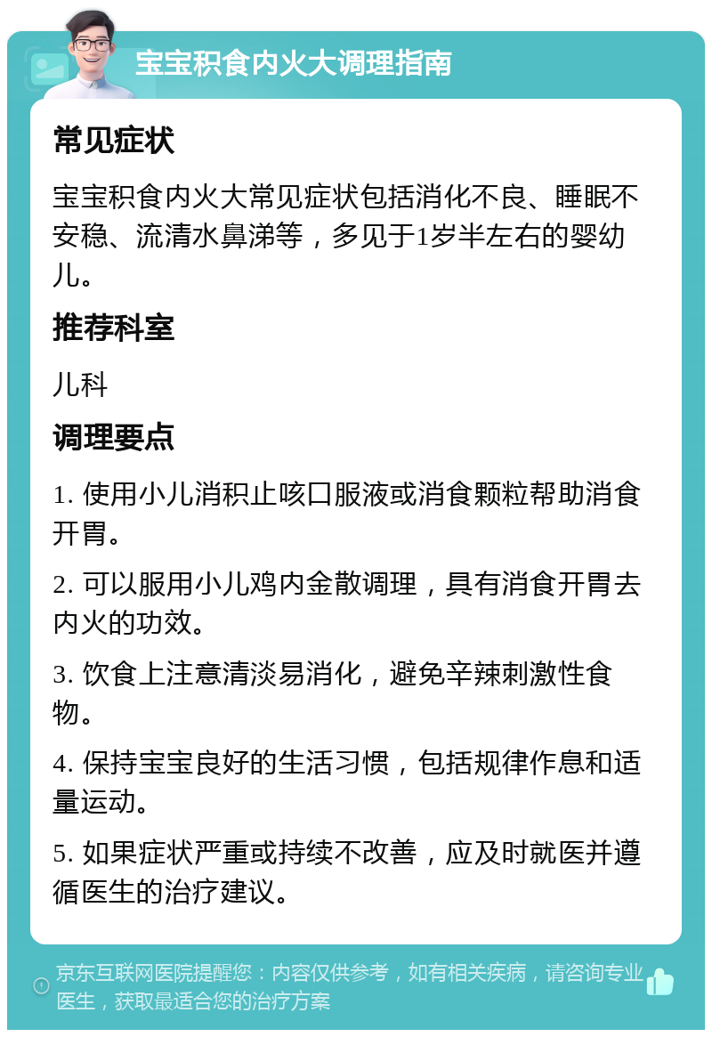 宝宝积食内火大调理指南 常见症状 宝宝积食内火大常见症状包括消化不良、睡眠不安稳、流清水鼻涕等，多见于1岁半左右的婴幼儿。 推荐科室 儿科 调理要点 1. 使用小儿消积止咳口服液或消食颗粒帮助消食开胃。 2. 可以服用小儿鸡内金散调理，具有消食开胃去内火的功效。 3. 饮食上注意清淡易消化，避免辛辣刺激性食物。 4. 保持宝宝良好的生活习惯，包括规律作息和适量运动。 5. 如果症状严重或持续不改善，应及时就医并遵循医生的治疗建议。