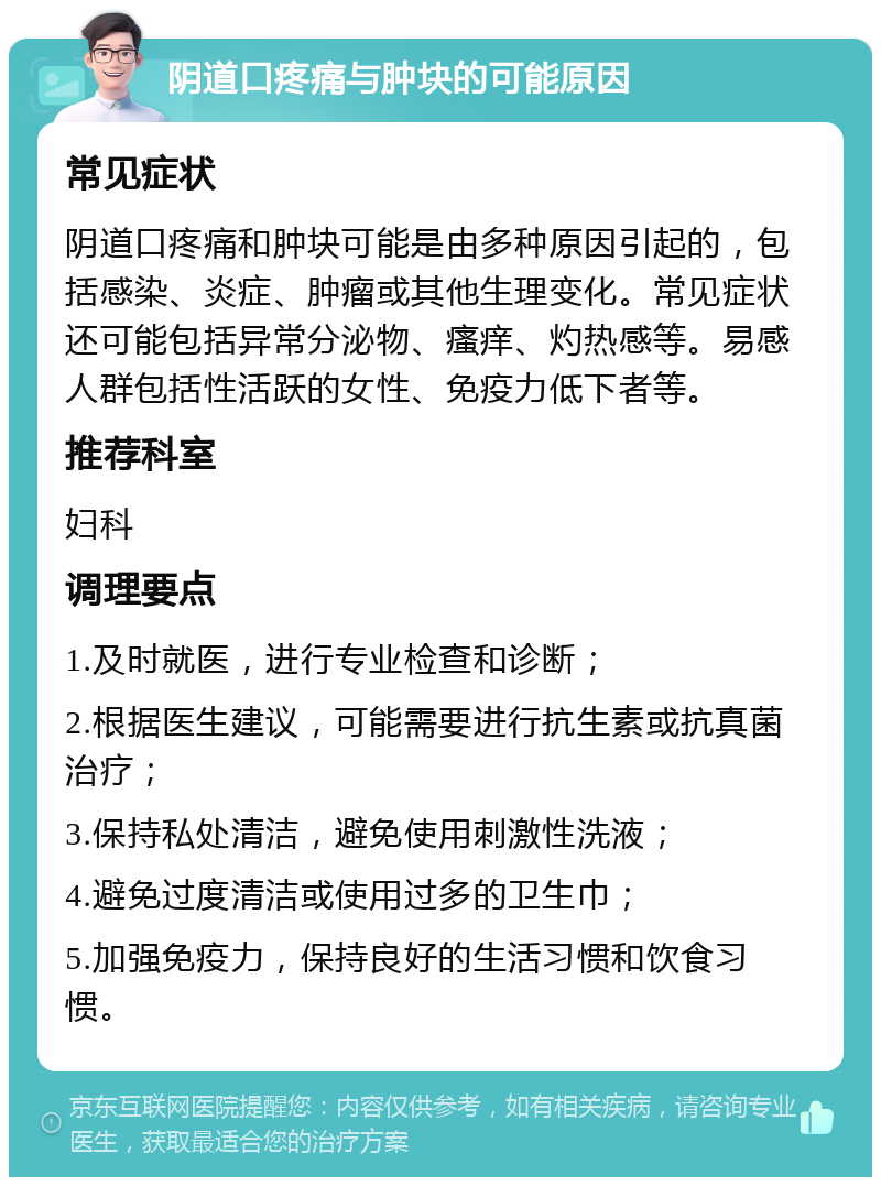 阴道口疼痛与肿块的可能原因 常见症状 阴道口疼痛和肿块可能是由多种原因引起的，包括感染、炎症、肿瘤或其他生理变化。常见症状还可能包括异常分泌物、瘙痒、灼热感等。易感人群包括性活跃的女性、免疫力低下者等。 推荐科室 妇科 调理要点 1.及时就医，进行专业检查和诊断； 2.根据医生建议，可能需要进行抗生素或抗真菌治疗； 3.保持私处清洁，避免使用刺激性洗液； 4.避免过度清洁或使用过多的卫生巾； 5.加强免疫力，保持良好的生活习惯和饮食习惯。