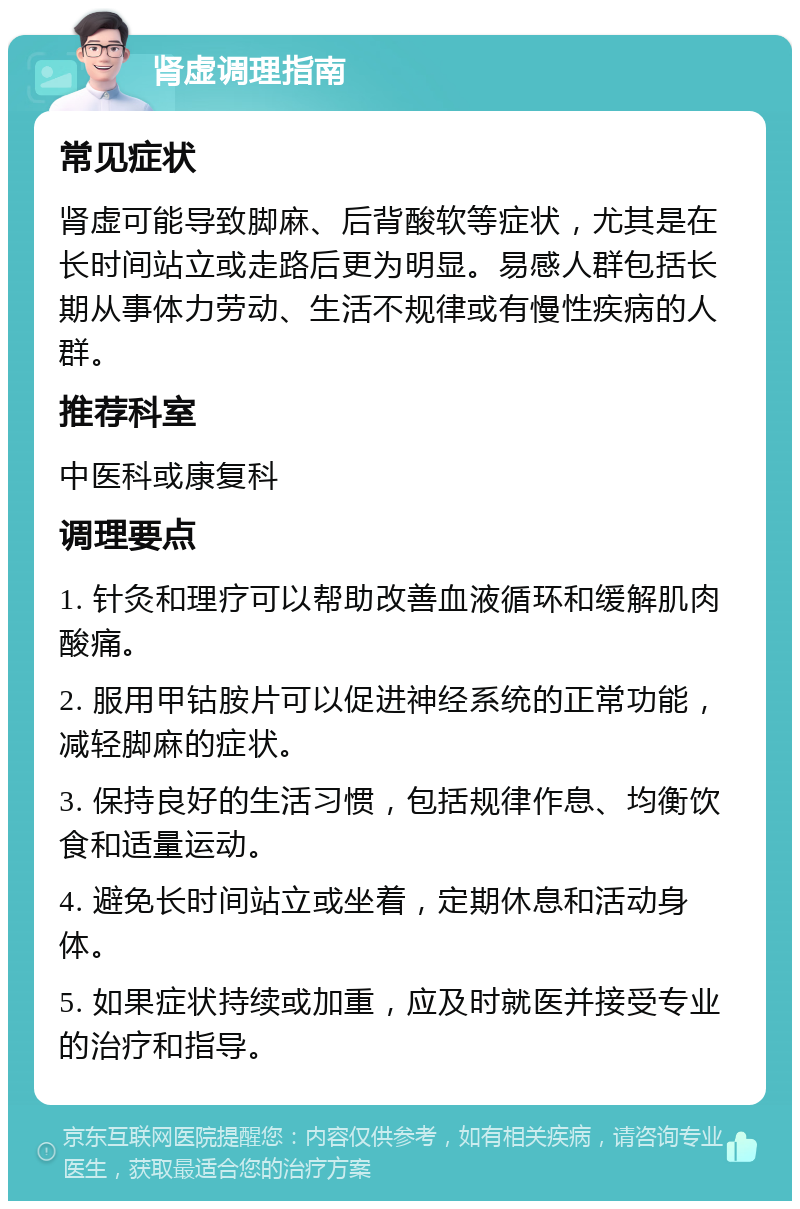 肾虚调理指南 常见症状 肾虚可能导致脚麻、后背酸软等症状，尤其是在长时间站立或走路后更为明显。易感人群包括长期从事体力劳动、生活不规律或有慢性疾病的人群。 推荐科室 中医科或康复科 调理要点 1. 针灸和理疗可以帮助改善血液循环和缓解肌肉酸痛。 2. 服用甲钴胺片可以促进神经系统的正常功能，减轻脚麻的症状。 3. 保持良好的生活习惯，包括规律作息、均衡饮食和适量运动。 4. 避免长时间站立或坐着，定期休息和活动身体。 5. 如果症状持续或加重，应及时就医并接受专业的治疗和指导。