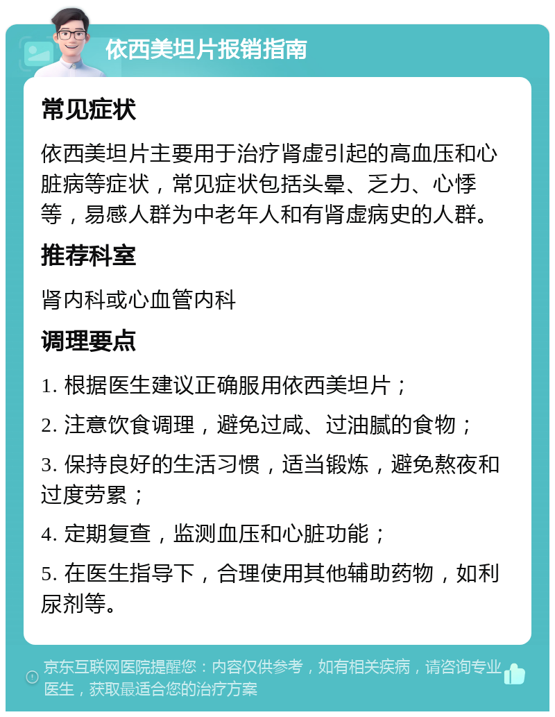 依西美坦片报销指南 常见症状 依西美坦片主要用于治疗肾虚引起的高血压和心脏病等症状，常见症状包括头晕、乏力、心悸等，易感人群为中老年人和有肾虚病史的人群。 推荐科室 肾内科或心血管内科 调理要点 1. 根据医生建议正确服用依西美坦片； 2. 注意饮食调理，避免过咸、过油腻的食物； 3. 保持良好的生活习惯，适当锻炼，避免熬夜和过度劳累； 4. 定期复查，监测血压和心脏功能； 5. 在医生指导下，合理使用其他辅助药物，如利尿剂等。