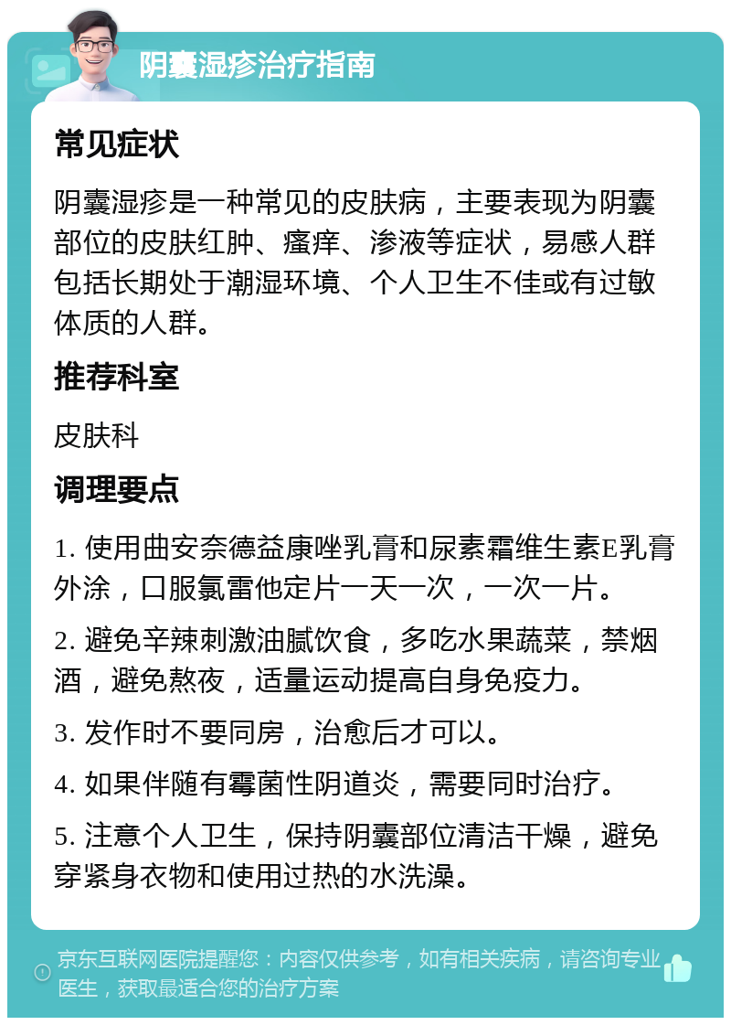 阴囊湿疹治疗指南 常见症状 阴囊湿疹是一种常见的皮肤病，主要表现为阴囊部位的皮肤红肿、瘙痒、渗液等症状，易感人群包括长期处于潮湿环境、个人卫生不佳或有过敏体质的人群。 推荐科室 皮肤科 调理要点 1. 使用曲安奈德益康唑乳膏和尿素霜维生素E乳膏外涂，口服氯雷他定片一天一次，一次一片。 2. 避免辛辣刺激油腻饮食，多吃水果蔬菜，禁烟酒，避免熬夜，适量运动提高自身免疫力。 3. 发作时不要同房，治愈后才可以。 4. 如果伴随有霉菌性阴道炎，需要同时治疗。 5. 注意个人卫生，保持阴囊部位清洁干燥，避免穿紧身衣物和使用过热的水洗澡。