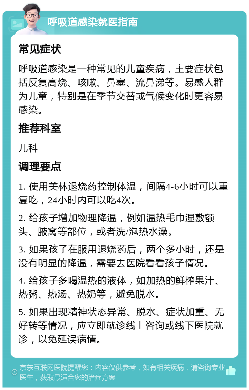 呼吸道感染就医指南 常见症状 呼吸道感染是一种常见的儿童疾病，主要症状包括反复高烧、咳嗽、鼻塞、流鼻涕等。易感人群为儿童，特别是在季节交替或气候变化时更容易感染。 推荐科室 儿科 调理要点 1. 使用美林退烧药控制体温，间隔4-6小时可以重复吃，24小时内可以吃4次。 2. 给孩子增加物理降温，例如温热毛巾湿敷额头、腋窝等部位，或者洗/泡热水澡。 3. 如果孩子在服用退烧药后，两个多小时，还是没有明显的降温，需要去医院看看孩子情况。 4. 给孩子多喝温热的液体，如加热的鲜榨果汁、热粥、热汤、热奶等，避免脱水。 5. 如果出现精神状态异常、脱水、症状加重、无好转等情况，应立即就诊线上咨询或线下医院就诊，以免延误病情。