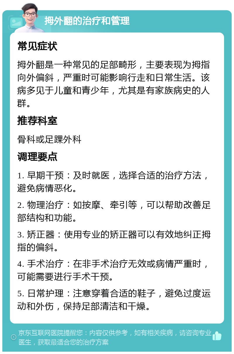 拇外翻的治疗和管理 常见症状 拇外翻是一种常见的足部畸形，主要表现为拇指向外偏斜，严重时可能影响行走和日常生活。该病多见于儿童和青少年，尤其是有家族病史的人群。 推荐科室 骨科或足踝外科 调理要点 1. 早期干预：及时就医，选择合适的治疗方法，避免病情恶化。 2. 物理治疗：如按摩、牵引等，可以帮助改善足部结构和功能。 3. 矫正器：使用专业的矫正器可以有效地纠正拇指的偏斜。 4. 手术治疗：在非手术治疗无效或病情严重时，可能需要进行手术干预。 5. 日常护理：注意穿着合适的鞋子，避免过度运动和外伤，保持足部清洁和干燥。