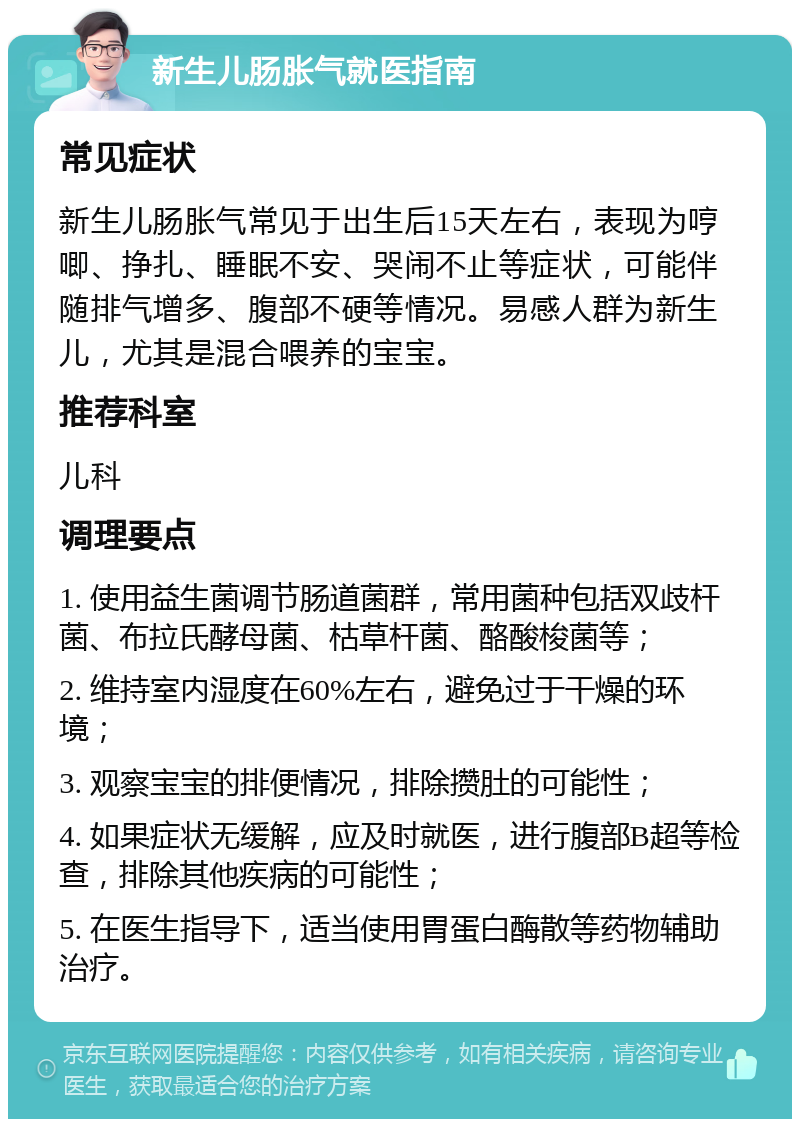 新生儿肠胀气就医指南 常见症状 新生儿肠胀气常见于出生后15天左右，表现为哼唧、挣扎、睡眠不安、哭闹不止等症状，可能伴随排气增多、腹部不硬等情况。易感人群为新生儿，尤其是混合喂养的宝宝。 推荐科室 儿科 调理要点 1. 使用益生菌调节肠道菌群，常用菌种包括双歧杆菌、布拉氏酵母菌、枯草杆菌、酪酸梭菌等； 2. 维持室内湿度在60%左右，避免过于干燥的环境； 3. 观察宝宝的排便情况，排除攒肚的可能性； 4. 如果症状无缓解，应及时就医，进行腹部B超等检查，排除其他疾病的可能性； 5. 在医生指导下，适当使用胃蛋白酶散等药物辅助治疗。