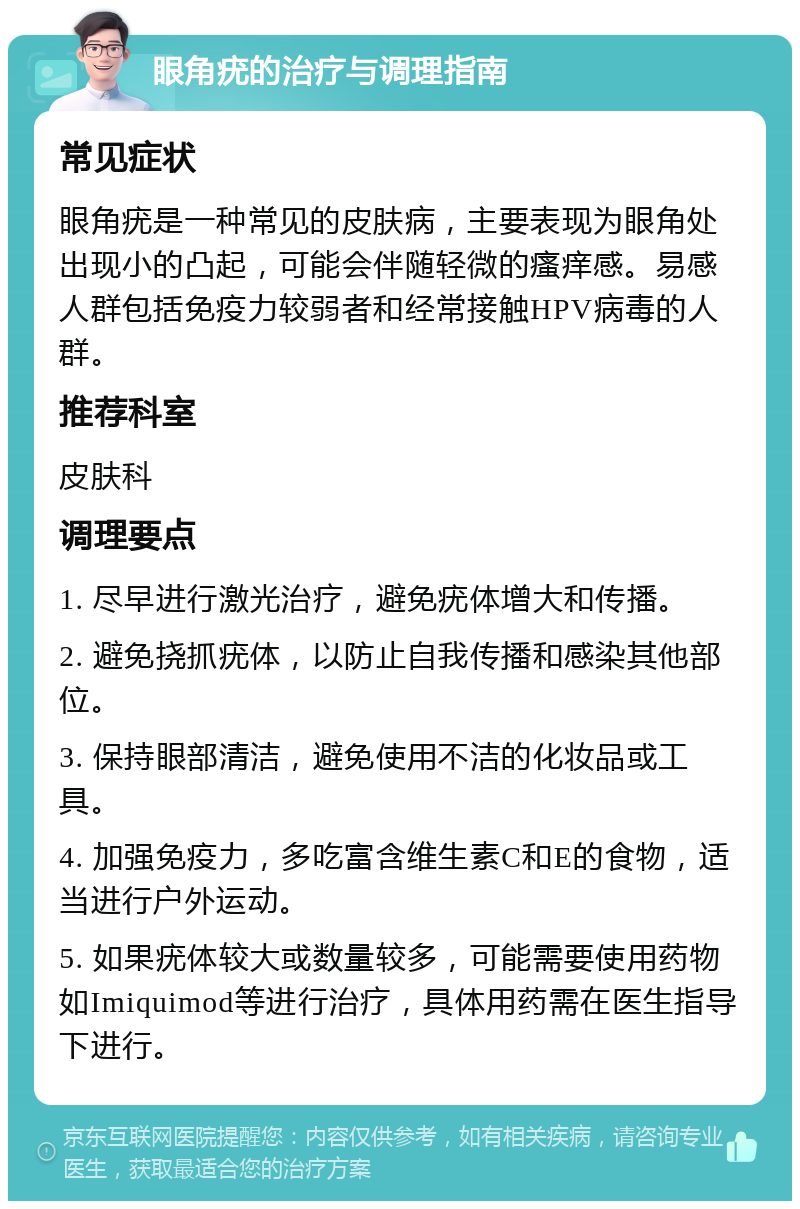 眼角疣的治疗与调理指南 常见症状 眼角疣是一种常见的皮肤病，主要表现为眼角处出现小的凸起，可能会伴随轻微的瘙痒感。易感人群包括免疫力较弱者和经常接触HPV病毒的人群。 推荐科室 皮肤科 调理要点 1. 尽早进行激光治疗，避免疣体增大和传播。 2. 避免挠抓疣体，以防止自我传播和感染其他部位。 3. 保持眼部清洁，避免使用不洁的化妆品或工具。 4. 加强免疫力，多吃富含维生素C和E的食物，适当进行户外运动。 5. 如果疣体较大或数量较多，可能需要使用药物如Imiquimod等进行治疗，具体用药需在医生指导下进行。