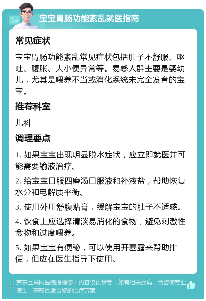 宝宝胃肠功能紊乱就医指南 常见症状 宝宝胃肠功能紊乱常见症状包括肚子不舒服、呕吐、腹胀、大小便异常等。易感人群主要是婴幼儿，尤其是喂养不当或消化系统未完全发育的宝宝。 推荐科室 儿科 调理要点 1. 如果宝宝出现明显脱水症状，应立即就医并可能需要输液治疗。 2. 给宝宝口服四磨汤口服液和补液盐，帮助恢复水分和电解质平衡。 3. 使用外用舒腹贴膏，缓解宝宝的肚子不适感。 4. 饮食上应选择清淡易消化的食物，避免刺激性食物和过度喂养。 5. 如果宝宝有便秘，可以使用开塞露来帮助排便，但应在医生指导下使用。