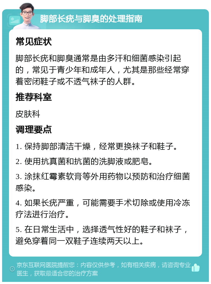 脚部长疣与脚臭的处理指南 常见症状 脚部长疣和脚臭通常是由多汗和细菌感染引起的，常见于青少年和成年人，尤其是那些经常穿着密闭鞋子或不透气袜子的人群。 推荐科室 皮肤科 调理要点 1. 保持脚部清洁干燥，经常更换袜子和鞋子。 2. 使用抗真菌和抗菌的洗脚液或肥皂。 3. 涂抹红霉素软膏等外用药物以预防和治疗细菌感染。 4. 如果长疣严重，可能需要手术切除或使用冷冻疗法进行治疗。 5. 在日常生活中，选择透气性好的鞋子和袜子，避免穿着同一双鞋子连续两天以上。