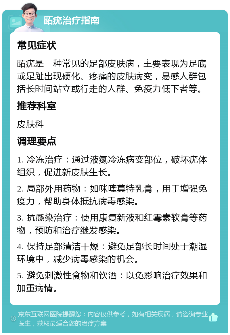 跖疣治疗指南 常见症状 跖疣是一种常见的足部皮肤病，主要表现为足底或足趾出现硬化、疼痛的皮肤病变，易感人群包括长时间站立或行走的人群、免疫力低下者等。 推荐科室 皮肤科 调理要点 1. 冷冻治疗：通过液氮冷冻病变部位，破坏疣体组织，促进新皮肤生长。 2. 局部外用药物：如咪喹莫特乳膏，用于增强免疫力，帮助身体抵抗病毒感染。 3. 抗感染治疗：使用康复新液和红霉素软膏等药物，预防和治疗继发感染。 4. 保持足部清洁干燥：避免足部长时间处于潮湿环境中，减少病毒感染的机会。 5. 避免刺激性食物和饮酒：以免影响治疗效果和加重病情。