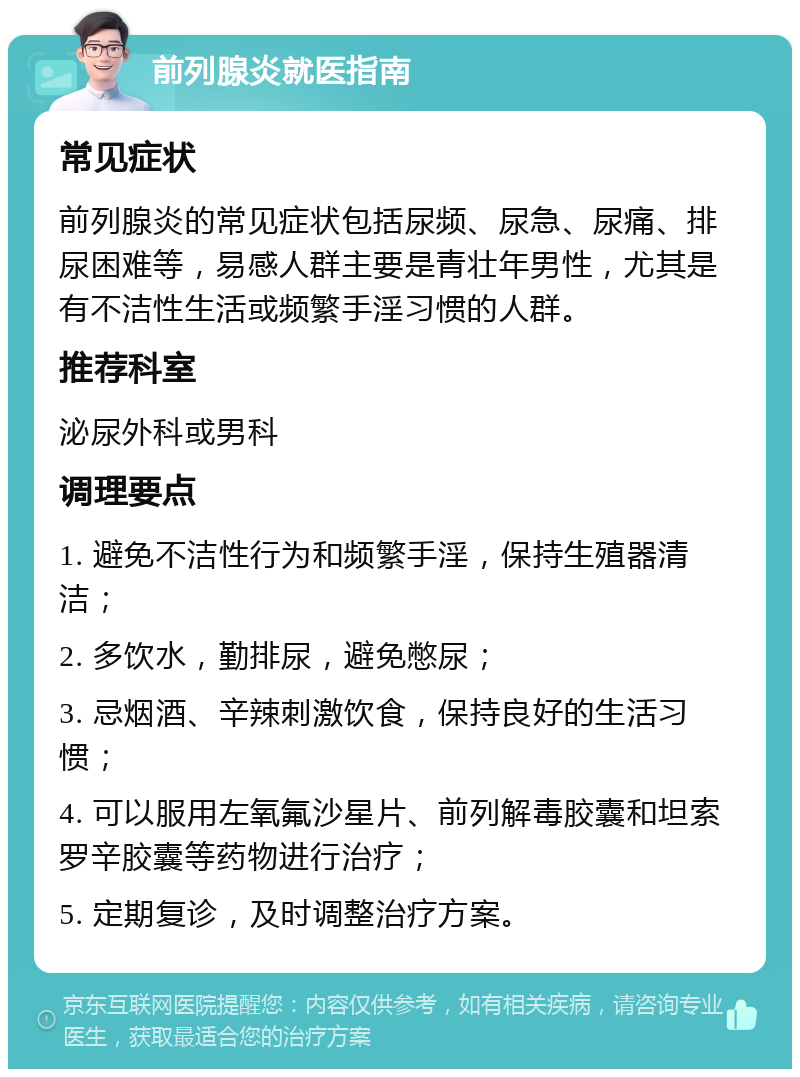 前列腺炎就医指南 常见症状 前列腺炎的常见症状包括尿频、尿急、尿痛、排尿困难等，易感人群主要是青壮年男性，尤其是有不洁性生活或频繁手淫习惯的人群。 推荐科室 泌尿外科或男科 调理要点 1. 避免不洁性行为和频繁手淫，保持生殖器清洁； 2. 多饮水，勤排尿，避免憋尿； 3. 忌烟酒、辛辣刺激饮食，保持良好的生活习惯； 4. 可以服用左氧氟沙星片、前列解毒胶囊和坦索罗辛胶囊等药物进行治疗； 5. 定期复诊，及时调整治疗方案。