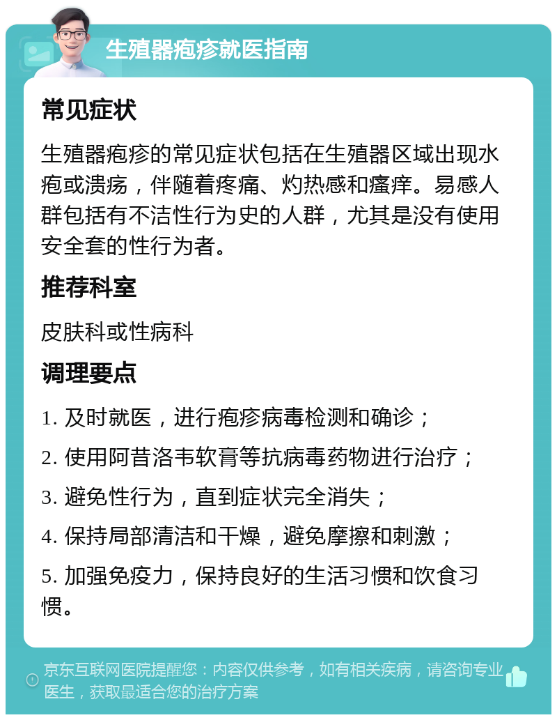 生殖器疱疹就医指南 常见症状 生殖器疱疹的常见症状包括在生殖器区域出现水疱或溃疡，伴随着疼痛、灼热感和瘙痒。易感人群包括有不洁性行为史的人群，尤其是没有使用安全套的性行为者。 推荐科室 皮肤科或性病科 调理要点 1. 及时就医，进行疱疹病毒检测和确诊； 2. 使用阿昔洛韦软膏等抗病毒药物进行治疗； 3. 避免性行为，直到症状完全消失； 4. 保持局部清洁和干燥，避免摩擦和刺激； 5. 加强免疫力，保持良好的生活习惯和饮食习惯。