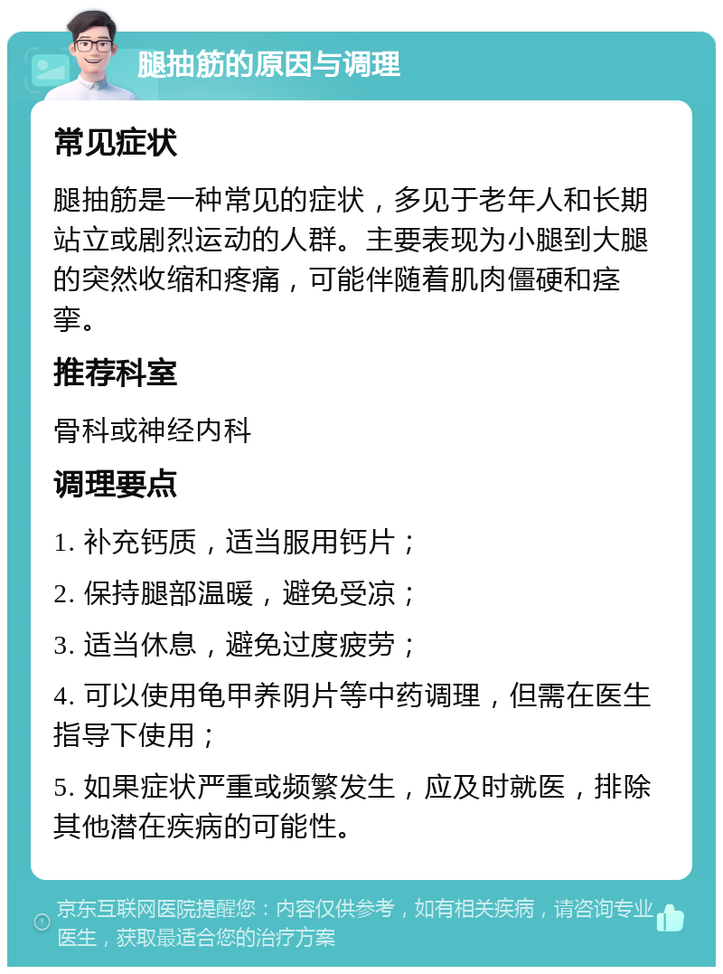 腿抽筋的原因与调理 常见症状 腿抽筋是一种常见的症状，多见于老年人和长期站立或剧烈运动的人群。主要表现为小腿到大腿的突然收缩和疼痛，可能伴随着肌肉僵硬和痉挛。 推荐科室 骨科或神经内科 调理要点 1. 补充钙质，适当服用钙片； 2. 保持腿部温暖，避免受凉； 3. 适当休息，避免过度疲劳； 4. 可以使用龟甲养阴片等中药调理，但需在医生指导下使用； 5. 如果症状严重或频繁发生，应及时就医，排除其他潜在疾病的可能性。