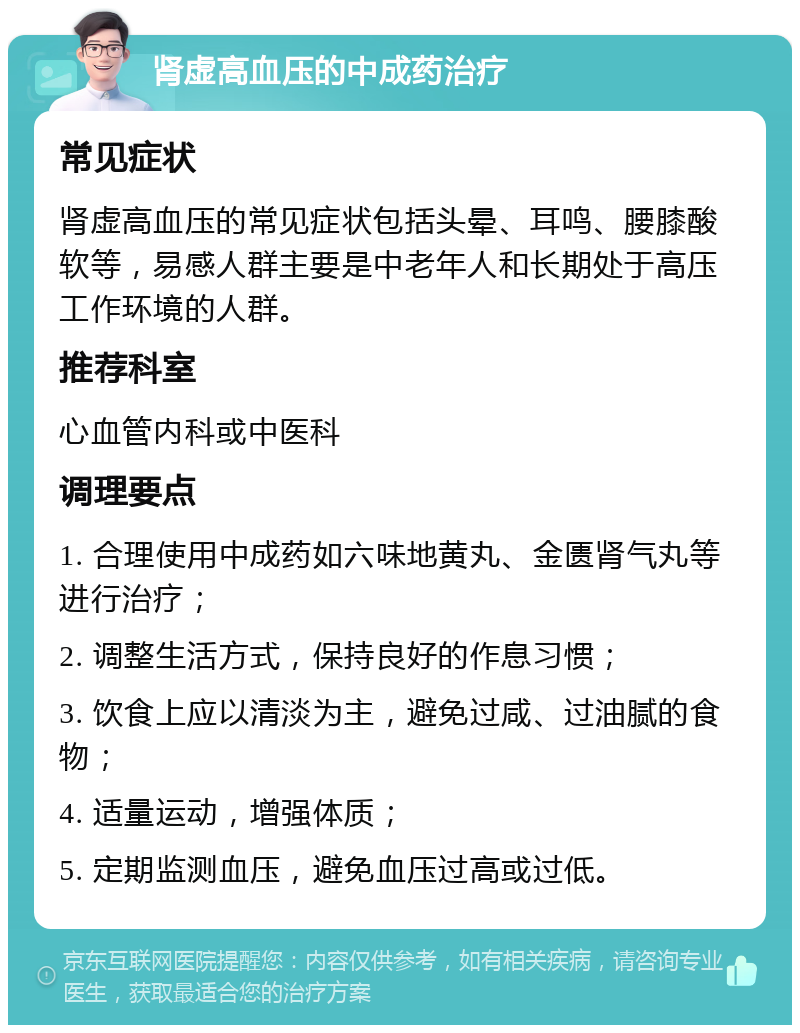 肾虚高血压的中成药治疗 常见症状 肾虚高血压的常见症状包括头晕、耳鸣、腰膝酸软等，易感人群主要是中老年人和长期处于高压工作环境的人群。 推荐科室 心血管内科或中医科 调理要点 1. 合理使用中成药如六味地黄丸、金匮肾气丸等进行治疗； 2. 调整生活方式，保持良好的作息习惯； 3. 饮食上应以清淡为主，避免过咸、过油腻的食物； 4. 适量运动，增强体质； 5. 定期监测血压，避免血压过高或过低。